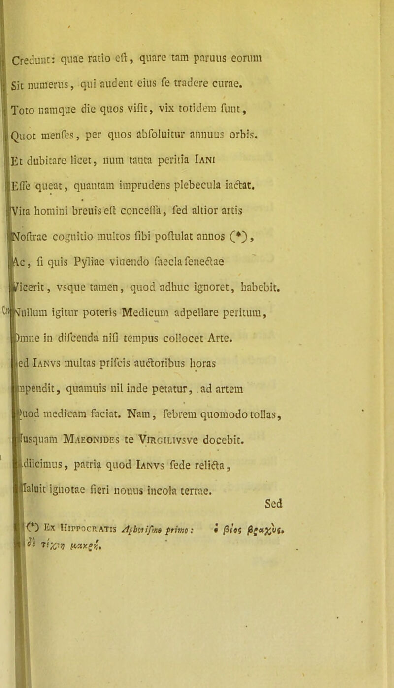 Credunt: quae ratio ert, quare tam paruus eorum Sit numerus, qui audent eius fe tradere curae. \ Toto namque die quos vifit, vix totidem funt, I Quot menfes, per quos abfoluitur annuus orbis. Et dubitare licet, num tanta peritia Iani Efle queat, quantam imprudens plebecula ia&at, ita homini breuis eft concefTa, fed altior artis oftrae cognitio multos fibi poftulat annos (*), c, fi quis Pyliae viuendo faecla feneflae / icerit, vsque tamen, quod adhuc ignoret, habebit. b*|sfullum igitur poteris Medicum adpellare peritum, mne in difeenda nifi tempus collocet Arte, ed Ianvs multas prifeis auftoribus horas upendit, quamuis nil inde petatur, ad artem uod medicam faciat. Nam, febrem quomodo tollas, usquam Maeomdes te ViRGiLivsve docebit, .diicimus, patria quod Ianvs fede relifta, llaluit ignotae fieri nouus incola terrae. Sed w Ex Hippocratis frimo: • /3/«? &;&)£>(, 5 fwxjs;.