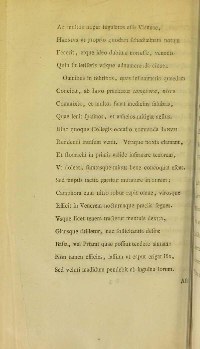 Ae multos nuper iugulatos e lio Viennae, Haenivs vt propno quodam fohediafinate notum Fecerit, atque ideo dubium non effle, venenis Quin fit letiferis vtique adnumeranda cicuta. Omnibus in febribus, quas inflammatio quaedam Concitat, ab Iaivo praebetur camphora, nitro Commixta, et multos fanat medicina falubris, . Quae lenic fpafmos, et anhelos mitigat aeflus. Hinc quoque Collegis occafio commoda Ianvm Reddendi inuifum venit. Vtraque noxia clamant. Et ftomachi in primis valide infirmare tenorem, Vt doleat, fumtasque minus bene concoquat cfcas. Sed nuptis tacito garritur murmure in aurem : Camphora cum nitro robur rapit omne, virosque Efficit in Venerem nofturnaque praelia fegnes. Vsque licet tenera tractetur mentula dextra. Glansque titilletur, nec follicitantia defint Bafia, vel Priami quae poffint tendere alutam: Non tamen efficies, laflum vt caput erigat illa, Sed veluti madidum pendebit ab inguine lorum. r T: B [i Ife ' IW] r k il Af