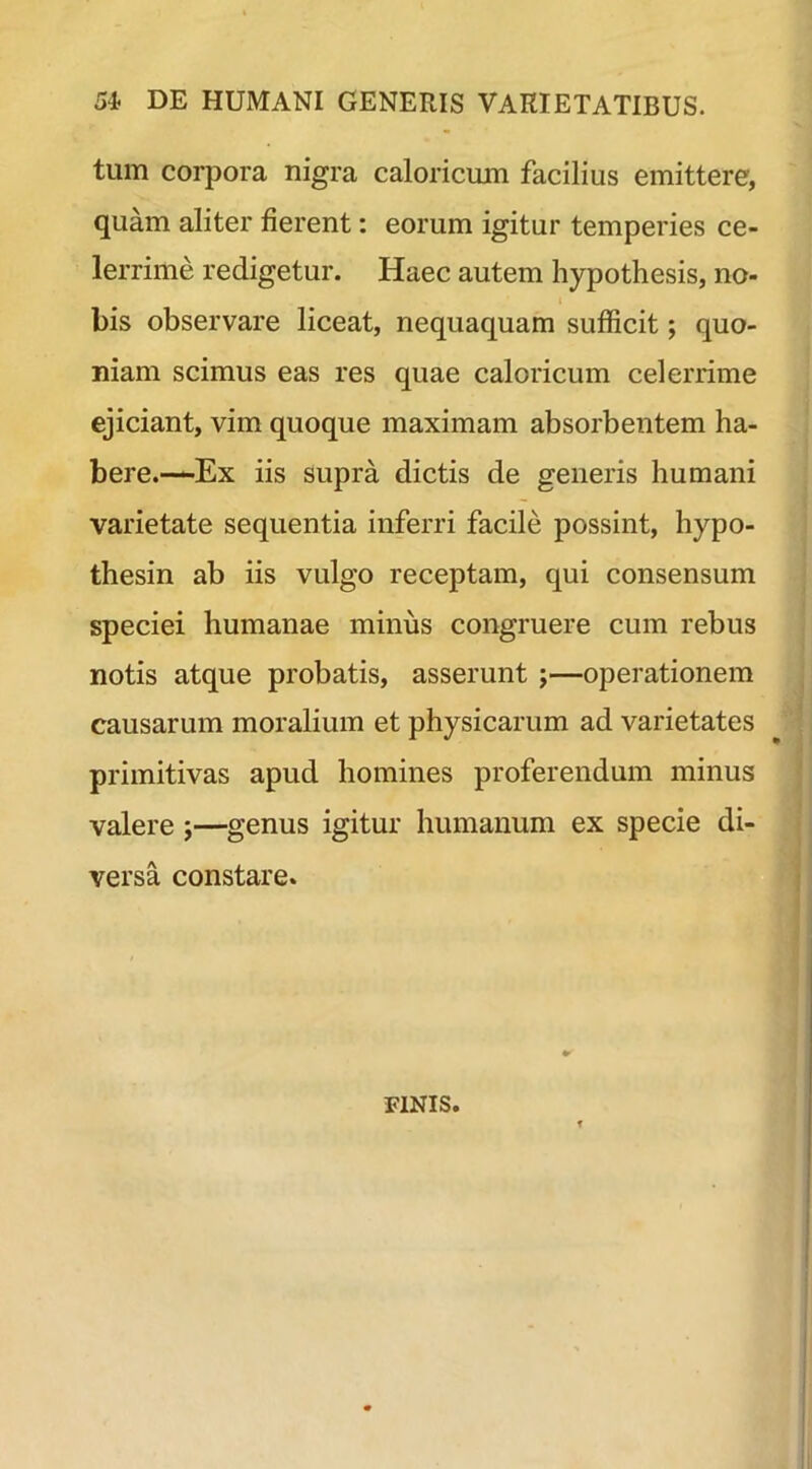 tum corpora nigra caloricum facilius emittere, quam aliter fierent: eorum igitur temperies ce- lerrime redigetur. Haec autem hypothesis, no- bis observare liceat, nequaquam sufficit; quo- niam scimus eas res quae caloricum celerrime ejiciant, vim quoque maximam absorbentem ha- bere.—Ex iis supra dictis de generis humani varietate sequentia inferri facile possint, hypo- thesin ab iis vulgo receptam, qui consensum speciei humanae minus congruere cum rebus notis atque probatis, asserunt ;—operationem causarum moralium et physicarum ad varietates primitivas apud homines proferendum minus valere ;—genus igitur humanum ex specie di- versa constare. FINIS.