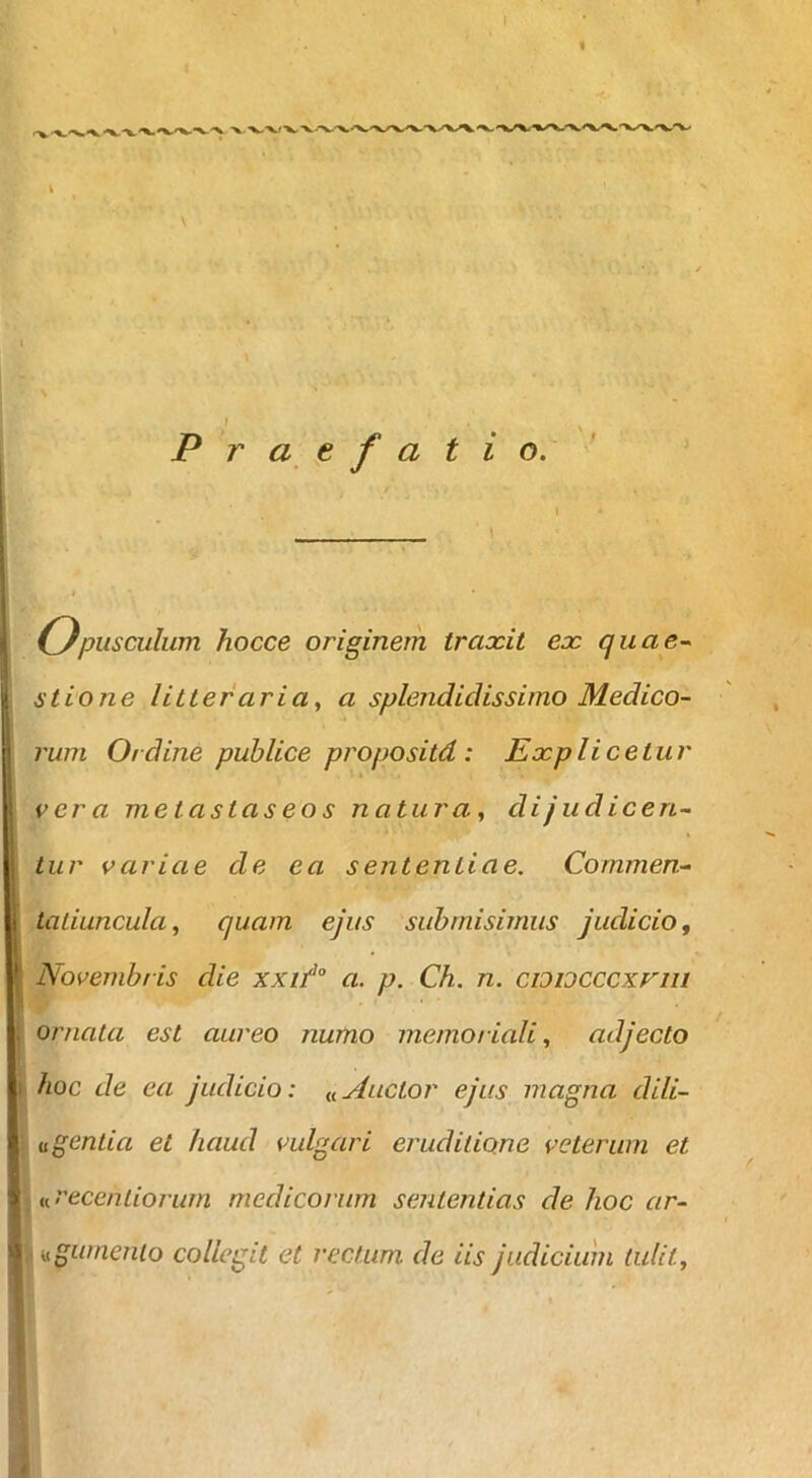 Praefati o. (fpusculum hocce originem traxit ex quae-- st io ne litteraria^ a splendidissimo Medico- rum O/dine publice propositd: Explicetur vera metastaseos natura, dijudicen- tur variae de ea sententiae. Commen- latiuncula, quam ejus submisimus judicio, Novembris die xxiP a. p. Ch. n. cioiocccxviu ornata est aureo numo memoriali, adjecto hoc de ea judicio: Auctor ejus magna dili- ugentia et haud vulgari eruditione veterum et urecentioi-um medicorum sententias de hoc ar~ \ Mgumenlo collegit et rectum de iis judicium tulit.