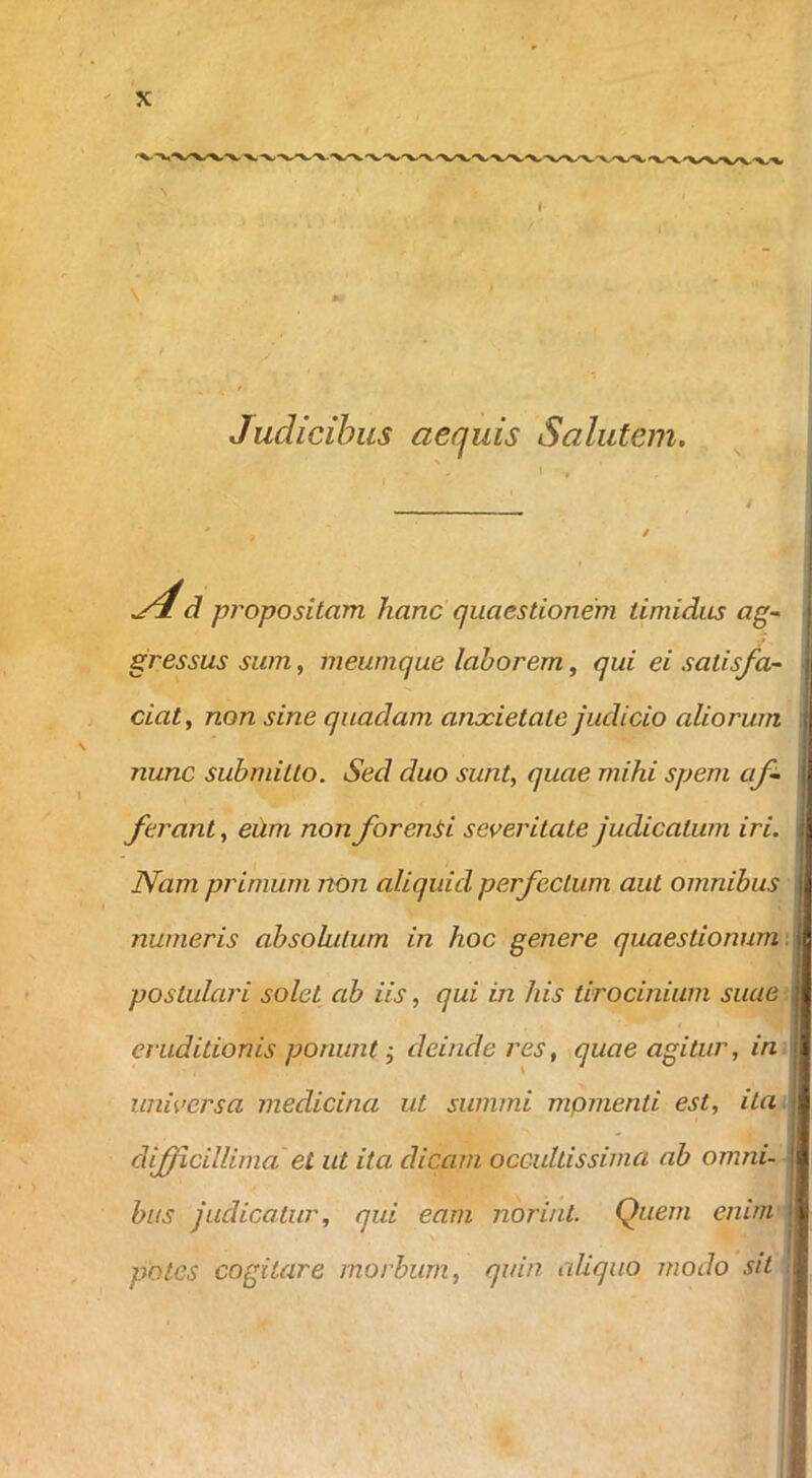 Judicibus aequis Salutem. yj!d propositam hanc' quaestionem timidus ag~ gressus sum, meumque laborem, qui ei satisfa- ciat^ non sine quadam anxietate judicio aliorum nunc submitto. Sed duo sunt, quae mihi spem af- ferant , eUm non forenii severitate judicatum iri. Nam primum non aliquid perfectum aut omnibus numeris absohilum in hoc genere quaestionum \ postulari solet ab iis, qui in his tirocinium suae eruditionis ponunt, deinde res, quae agitur, in universa medicina ut summi mpmenti est, ita difficillima et ut ita dicam occultissima ab omni- bus judicatur, qui eam noriat. Quem enim \ potes cogitare morbum, quin aliquo modo sit