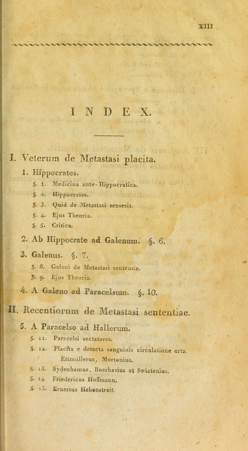 INDEX. I. Vel erum cie Metastasi placita. 1. Hippocrates. §. 1. Medicina ante-Hippocratica. S- 2- Hippocrates. S- 3. Quid de Metastasi senserit. ^ I S' 4‘ Ejus Theoria. §■ 5’ Critica. 2. Ab Hippocrate ad Galenum. §. G, 3. Galenus. §. 7. S. 8. Galeni de Metastasi sententia. 5. 9. Ejus Theoria. 4. A Galeno ad Paracelsuin. §. lO. II. Recentiorum de Metastasi sententiae. 5. A Paracelso ad Hallerum. , S- tt- Parscelsi sectatores. S- 12. Placfta e detecta sanguinis circulatione orta. Ettmiillerus, Mortonius. S. i3. Sydenhamus, Boerhavius et Svtictenius. §• >4. Friedericus Hoflrnann. S. ij. Ernestus Hehanstreit.