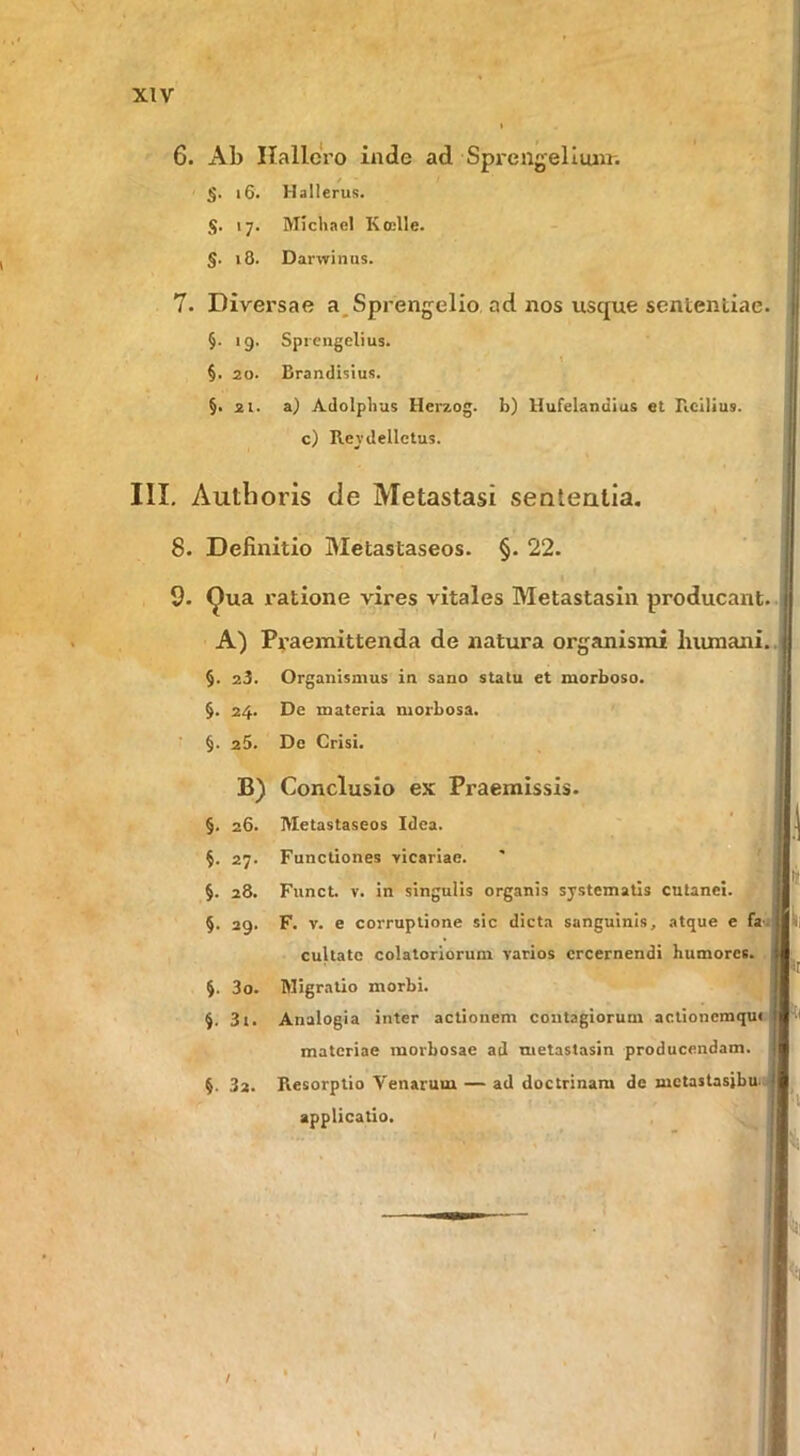 6. Ab IlallcVo inde ad Sprengelliuir. §. i6. Hallerus. 17. Mlcliael Koelle. §. 18. Darwinus. 7. Divei’sae a^Sprengelio ad nos usque sententiae. §. 19. Sprcngclius. \ §. 20. Brandislus. §. 21. a) Adolplius Herzog. b) llufelandius et Ficllius. c) Revdelletus. III. Authoris de Metastasi sententia. 8. Definitio Metastaseos. §. 22. 9. ^ua i'atione vires vitales Metastasin producant. A) Praemittenda de natura organismi humani. 25. Organismus in sano statu et morboso. 24. De materia morbosa. ■ §. 25. De Crisi. B) Conclusio ex Praemissis. §. 26. Metastaseos Idea. §. 27. Functiones vicariae. §. 28. Funct. V. in singulis organis systematis cutanei. §. 29. F. V. e corruptione sic dicta sanguinis, atque e fa. cultatc colatoriorum varios crcernendi humores. 30. Migratio morbi. 31. Analogia inter actionem contagiorum actioncmqm materiae morbosae ad metastasin producendam. 32. Resorptio Venarum — ad doctrinam de mctaslasibu. applicatio.