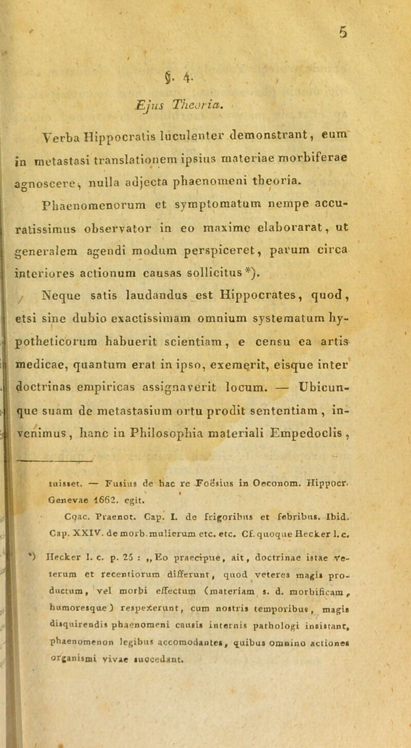 §■ 4- Ejus Theoria, Verba Hippocratis luculenter demonstrant, eum' in metastasi translationem ipsius materiae morbiferae agnosceres nulla adjecta phaenomeni theoria. Phaenomenorum et symptomatum nempe accu- ratissimus observator in eo maxime elaborarat, ut generalem agendi modum perspiceret, parum circa interiores actionum causas sollicitus* *). / Neque satis laudandus est Hippocrates, quod, etsi sine dubio exactissimam omnium systematum hy- potheticorum habuerit scientiam, e censu ea artis medicae, quantum erat in ipso, exeraqrit, eisque inter' doctrinas empiricas assignaverit locum. — Ubicun- que suam de metastasium ortu prodit sententiam , in- venimus, hanc in Philosophia materiali Empedoclis, taisiet. — Fuiius de hac re Foiisius in Oeconom. Hippocr. « Genevae 1662. egit. C(jac. Pi-aenot. Gap. I. de frigoribus et febribus. Ibid. Gap. XX.IV. de morb.mulierum etc. etc. Cf. quoque Heclter l.c. *) Hecker 1. c. p. 25 : „ Eo praecfpue, ait, doctrinae istae .Ve- terum et recentioTum differunt, quod veteres magis pro- ductum,'vel morbi effectum (materiam s. d. morbificam, humoresque) respexerunt, cum nostris temporibus, magis disquirendis phaenomeni causis internis patbologi insistant, phaenomenon legibus accomodantet, quibus omnino actiones organismi vivae succedant.