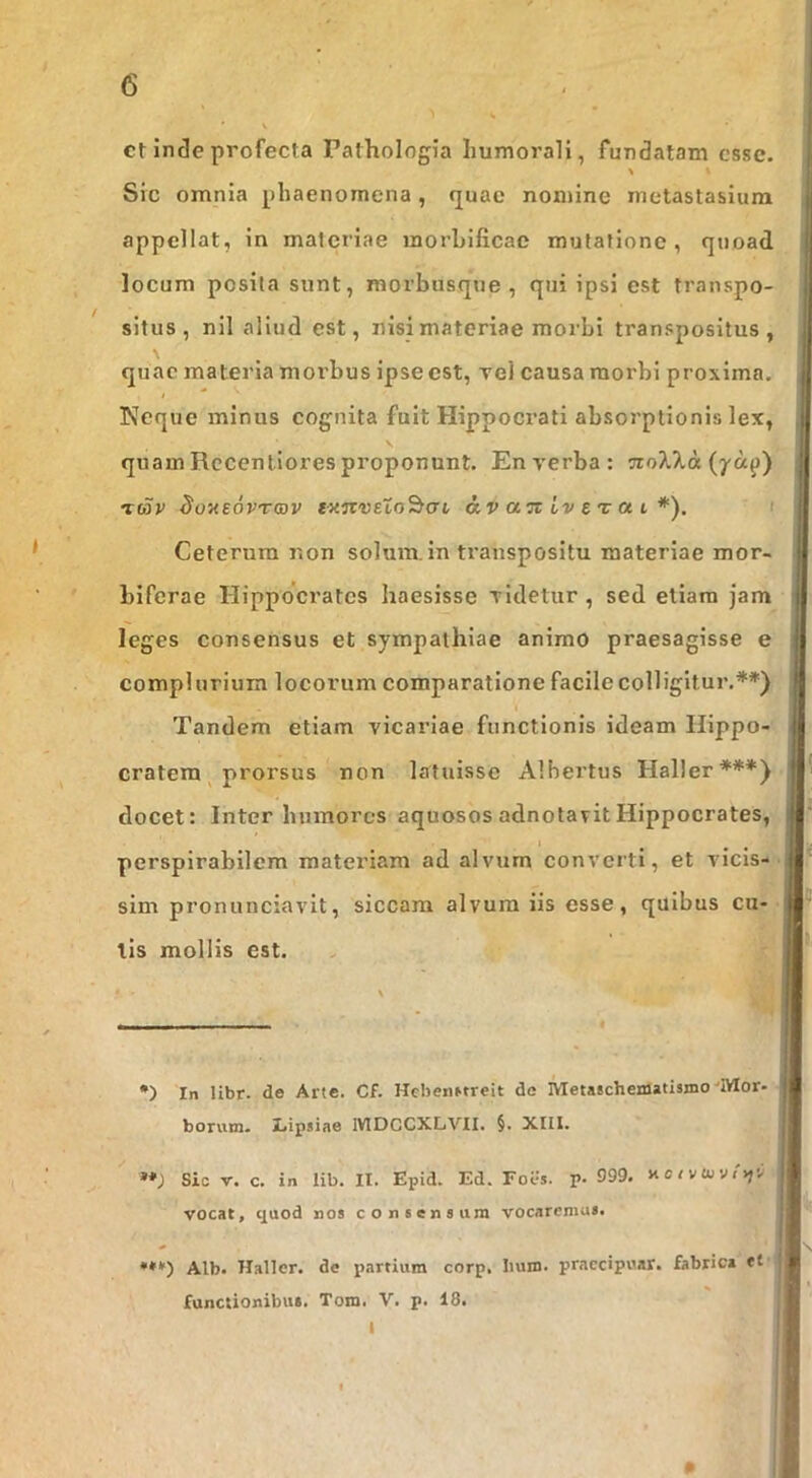 ct inde profecta Pathologia humorali, fundatam cssc. Sic omnia phaenomena, (juae nomine metastasium appellat, in materiae morbificae mutatione, quoad locum posita sunt, morbusqne , qui ipsi est transpo- situs, nll aliud est, nisi materiae morbi transpositus, quae materia morbus ipse est, tcI causa morbi proxima. Neque minus cognita fuit Hippocrati absorptionis lex, quam Rccentiores proponunt. En verba: ^roXXdc (7dp) rcov SoxEovTwv txnveXo^ai av ait Lv e t a l *). i Ceterum non solum.in transpositu materiae mor- biferae Hippocrates haesisse videtur, sed etiam jam leges consensus et sympathiae animo praesagisse e complurium locorum comparatione facile colligitur.**) Tandem etiam vicariae functionis ideam Hippo- cratem ^ prorsus non latuisse Albertus Haller***) docet: Inter humores aquosos adnolavit Hippocrates, perspirabilem materiam ad alvum converti, et vicis-• sim pronunciavlt, siccam alvum iis esse, quibus cu- lis mollis est. . 7' *) In libr. de Ane. Cf. Hebenureit de IMetaschematismo^Mor- borutn- iLipsiae MDCCXLVII. §. XIII. Sic V. c. in lib. II. Epid. Ed. Foes. p. 999. xctviuvfyji vocat, quod nos consensum vocaremus. Alb. Haller. de i>artium corp, Iium. praccipuar. fabrica ef' functionibus. Toin. V. p. 18. I