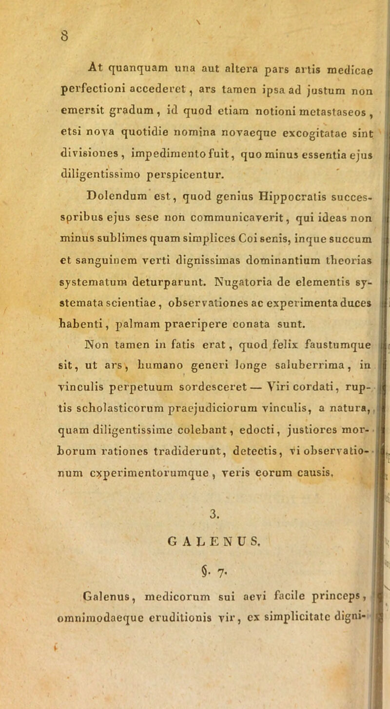 N \ At quanquam una aut altera pars anis medicae perfectioni accederet, ars tamen ipsa ad justum non emersit gradum , id quod etiam notioni metastaseos , etsi nova quotidie nomina novaeque excogitatae sint divisiones, impedimento fuit, quo minus essentia ejus diligentissime perspicentur. Dolendum est, quod genius Hippocratis succes- spribus ejus sese non communicaverit, qui ideas non minus sublimes quam simplices Coi senis, inque succum et sanguinem verti dignissimas dominantium theorias systematum deturparunt. Nugatoria de elementis sy- stemata scientiae, observationes ac experimenta duces habenti, palmam praeripere conata sunt. 1 Non tamen in fatis erat, quod,felix faustumque sit, ut ars, humano generi longe saluberrima, in vinculis perpetuum sordesceret—Viri cordati, rup- tis scholasticorum praejudiciorum vinculis, a natura,, quam diligentissime colebant, edocti, justiores mor-• horum rationes tradiderunt, detectis, vi observatio-• num c^perimentorumque, veris eorum causis. . GALENUS. §• 7- Galenus, medicorum sui aevi facile princeps, omnlraodaequc eruditionis vir, ex simplicitate digni-