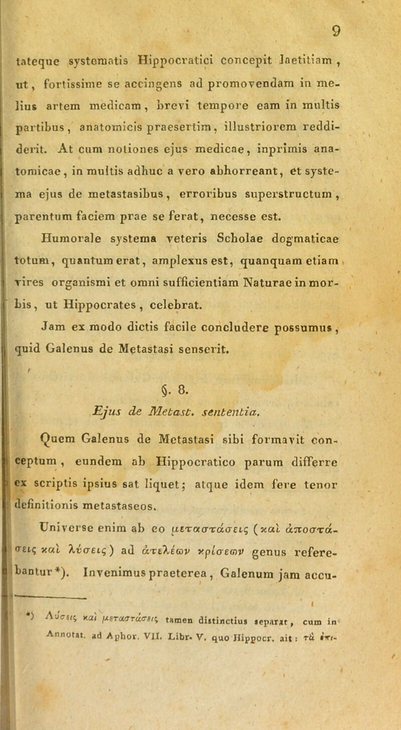 tateque systematis Hlppocratici concepit laetitiam , ut, fortissime se accingens ad promovendam in me- lius artem medicam, brevi tempore eam in multis partibus, anatomicis praesertim, illustriorem reddi- derit. At cum notiones ejus medicae, inprimis ana- tomicae, in multis adbuc a vero abhorreant, dt systo- le ma ejus de metastasibus, erroribus superstructum, i parentum faciem prae se ferat, necesse est. . Humorale systema veteris Scholae dogmaticae ! totum, quantumerat, amplexusest, quanquam etiam . ^ vires organismi et omni sufficientiam Naturae in mor- I his, ut Hippocrates, celebrat. ,! Jam ex modo dictis facile concludere possumus, j quid Galenus de Metastasi senserit. , §. 8. 1 Ejus de Metast. sententia. t Quem Galenus de Metastasi sibi formavit con- I eeptum, eundem ab Hippocratico parum differre I cx scriptis ipsius sat liquet; atque idem fere tenor definitionis melastaseos. Universe enim ab eo utxaaxdaeiq (xal djiocTTOc- (TEiq xal 7.i(reiq) ad dxtkiav yplcrecnv genus refere- bantur*). Invenimus praeterea, Galenum jam accu- * ^ I •) AuVo; y.ai /xsrc«Trcl<rs,i tamen diitinctiui leparat, cum in Annotat, ad Ajjhor. VII. Libr. V. quo Hipgocr. ait; ril iiri-