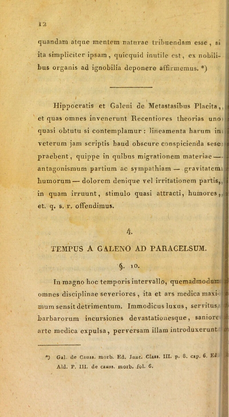 quandam atque mentem naturae tribuendam esse, sJ ita simpliciter ipsam, quicquid inutile est, ex nobili- bus organis ad ignobilia deponere affirmemus. *) Hippocratis et Galeni de Metastasibus Placita,,|i ' et quas omnes invenerunt Recentiores theorias uno»|| quasi obtutu si contemplamur : lineamenta harum ini veterum jam scriptis haud obscure conspicienda sesej praebent, quippe in quibus migrationem materiae — antagonismum partium ac sympathiam — gravitatcmi|| humorum—dolorem denique vel irritationem partis,, in quam irruunt, stimulo quasi attracti, humores,.! et. q. s. r. offendimus. 4. TEMPUS A GALENO AD PARACELSUM. lO. Tn magno hoc temporis intervallo, quemadraoduui! omnes disciplinae severiores , ita et ars medica maxi- mum sensit detrimentum. Immodicus luxus, servitus, barbarorum incursiones devastationesque, saniore arte medica expulsa, perversam illam introduxerunt *) G*l. de Cauli, morb. Ed. Juntj Claii. III. p. 8. cip. 6. Ed Aid. F. III. de causs. morb. fol. 8.