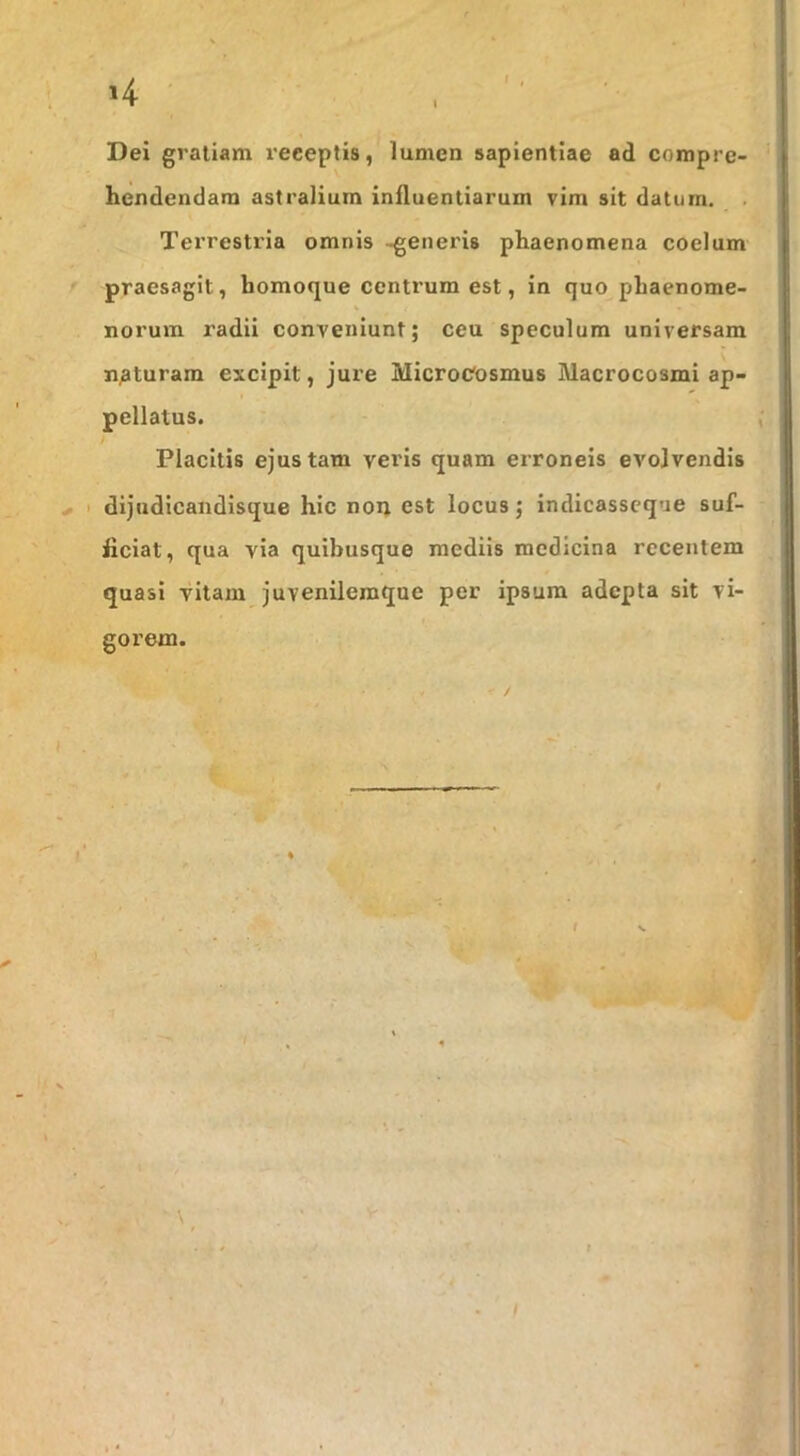 »4 I Dei gratiam receptis, lumen sapientiae ad compre- hendendam astralium influentiarum vim sit daturn. Terrestria omnis -generis phaenomena coelum praesagit, homoque centrum est, in quo phaenome- norum radii conveniunt; ceu speculum universam naturam excipit, jure MicroCosmus Macrocosml ap- pellatus. Placitis ejus tam veris quam erroneis evolvendis I dijudicaiidisque hic non est locus; indicasscque suf- ficiat, qua via quibusque mediis medicina recentem quasi vitam juvenilemque per ipsum adepta sit vi- gorem. t