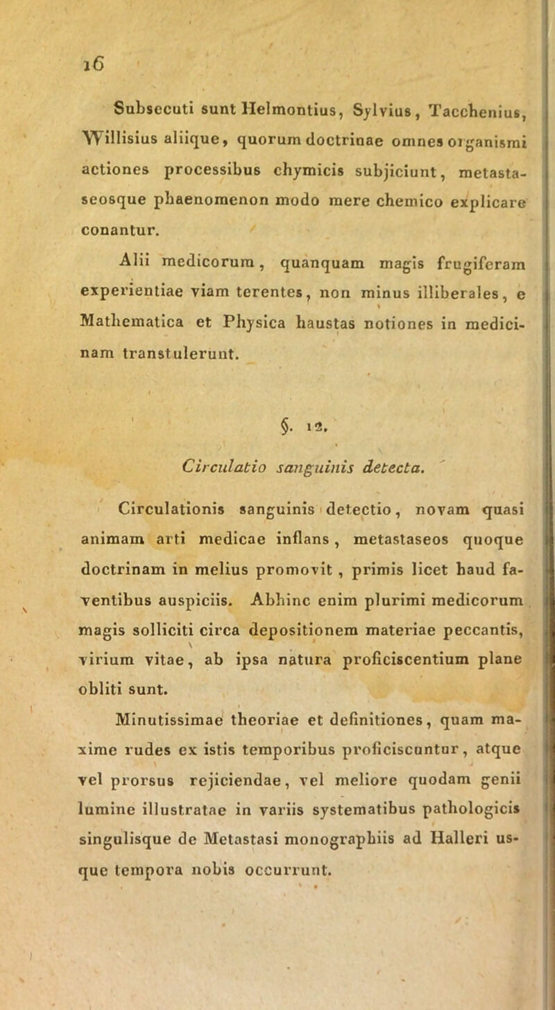 Subsecuti sunt Helmontius, Sjlvius, Taccbenlus, WilHsius aliique, quorum doctrinae omnes organismi actiones processibus chymicis subjiciunt, metasta- seosque phaenomenon modo mere chemico explicare conantur. Alii medicorum, quanquam magis frugiferam experientiae viam terentes, non minus illiberales, e Mathematica et Physica haustas notiones in medici- nam transtulerunt. §. 12. Circulatio sa?iguiiiis detecta. I Circulationis sanguinis > detectio , novam quasi animam arti medicae inflans, metastaseos quoque doctrinam in melius promovit , primis licet haud fa- ventibus auspiciis. Abhinc enim plurimi medicorum magis solliciti circa depositionem materiae peccantis, \ virium vitae, ab ipsa natura proficiscentium plane obliti sunt. Minutissimae theoriae et definitiones, quam ma- xime rudes ex istis temporibus proficiscantur, atque vel prorsus rejiciendae, vel meliore quodam genii lumine illustratae in variis systematibus pathologicis singulisque de Metastasi monograpbiis ad Halleri us- que tempora nobis occurrunt.