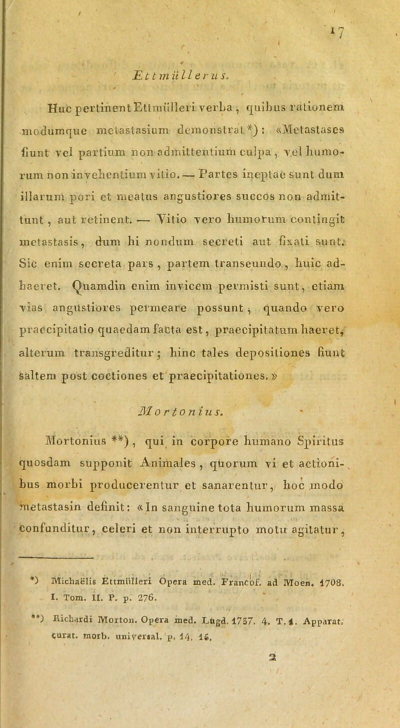 , # £tt m Ulle r u s. Huc perlinentEllmillleii verba , (plbus ralionem niodumque metastasium demonstrat*): «Metastases fiunt vel partium non admittentium culpa , vel bunio- rum non invehentium vitio. — Partes ineptae sunt dum illarum pori et meatus angustiores succos non admit- tunt , aut retinent. — Yitio vero humorum contingit metastasis, dum hi nondum secreti aut fi.xati sunt: Sic enim secreta pars , partem transeundo, huic ad- haeret. Quamdin enim invicem permisti sunt, etiam vias angustiores permeare possunt ^ quando vero praecipitatio quaedam facta est, praecipitatum haeret, alteium transgreditur j hinc tales depositiones fiunt saltem post coctiones et praecipitationes.» 310 r tonins. Mortonius **), qui in corpore humano Spiritus quosdam supponit Animales , quorum vi et actioni- ^ bus morbi producerentur et sanarentur, hoc modo metastasin definit: «In sanguine tota humorum massa confunditur, celeri et non interrupto motu agitatur, *) Michaelis EtuniUleri Opera med. Francofi ad Moen. 1708. I. Tom. H. P. p. 276. •*) Ricbardi IVIorton. Opera med. Lttgd. 1737. 4. T.l. Apparat» curat, inorb. univertal. p. 14. 15. 3