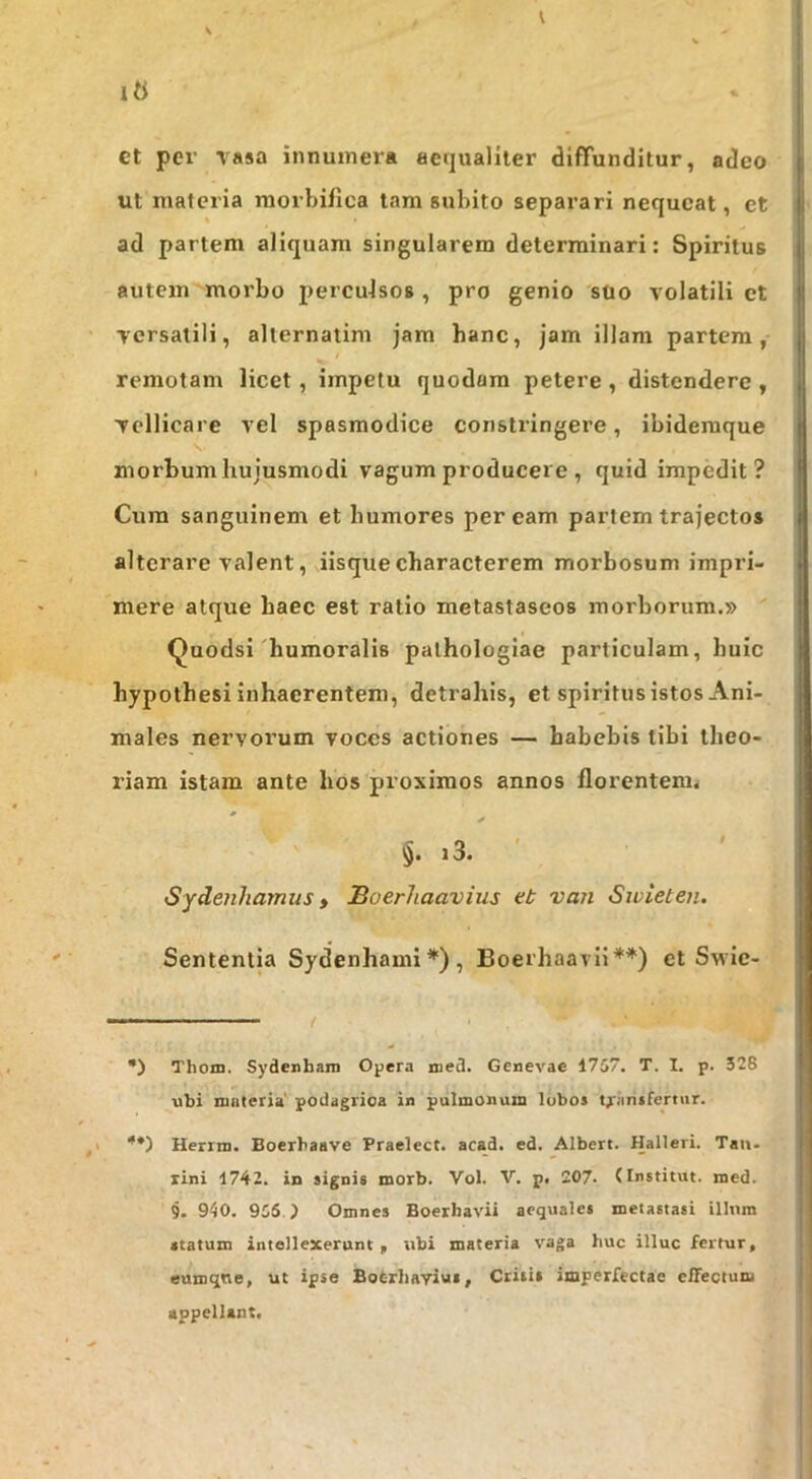 V 1« et per vasa innumera aeijuallter diffunditur, adeo ut materia raorbiflca lam subito separari nequeat, et ad partem aliquam singularem determinari: Spiritus autem morbo percuJsos , pro genio suo volatili ct versatili, allernatim jam hanc, jam illam partem, remotam licet, impetu quodam petere , distendere , vellicare vel spasmodice constringere, ibidemque morbum hujusmodi vagum producere , quid impedit? Cum sanguinem et humores peream partem trajectos alterare valent, iisque characterem morbosum impri- mere atque haec est ratio metastaseos morborum.» Quodsi'humoralis palhologiae particulam, huic hypothesi inhaerentem, detrahis, et spiritus istos Ani- males nervorum voces actiones — habebis tibi theo- riam istam ante hos proximos annos florentem. §. i3. ' Sydenhamus» Buerhaavius et van Swieten. Sententia Sydenhami*), Boerhaavii**) ct Swie- —' ■ ■ '■ ■■ / •) Thom. Sydenbara Opera med. Genevae 17S7. T. I. p. 328 ubi mnteria' podagrica in pulmonum lubos transfertur. ,1 ■'*) Herrm. Boerbaave Praelect. acad. ed. Albert. Halleri. Tau- xini 1742. in signis morb. Vol. V. p. 207- (Institut. med. 9. 940. 955 ) Omnes Boerbavii aequales metastasi illum statum intellexerunt , ubi materia vaga huc illuc fertur, eumqne, ut ipse Boferliayius, Critis imperfectae e/Tectum appellant.