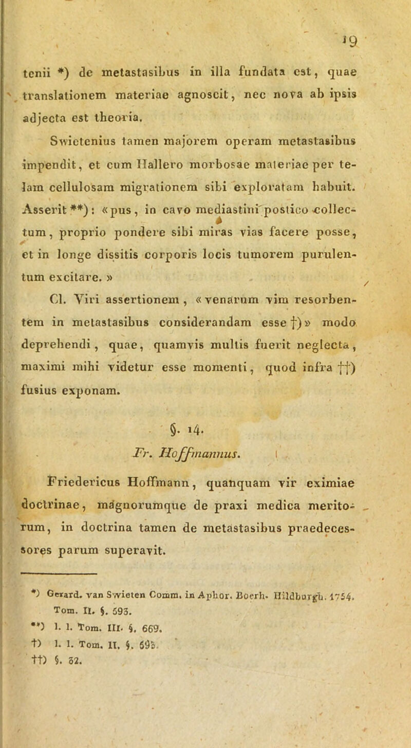 ^9 tcnii *) tle metastasibus in illa fundata est, quae translationem materiae agnoscit, nec nova ab ipsis adjecta est theoria. Swietenius tamen majorem operam metastasibus impendit, et cum Ilallero morbosae maleriae per te- lam cellulosam migrationem sibi exploratam habuit. Asserit**): «pus, in cavo mediastinfpostioo collec- tum, proprio pondere sibi miras vias facere posse, et in longe dissitis corporis locis tumorem purulen- I tum excitare. » Cl. Viri assertionem, «venarum vim resorben- tem in metastasibus considerandam essef)» modo deprehendi, quae, quamvis mullis fuerit neglecta, maximi mihi videtur esse momenti, quod infra ff) fusius exponam. §. 14. - l^r. HoJ^mannus. I ifriederlcus HofTmann, quanquam vir eximiae doctrinae, mdgnoruraque de praxi medica merito- rum, in doctrina tamen de metastasibus praedeces- sores parum superavit. *) Getard. van Swieten Comm. in Aphor. Boerh- Ilildbargli. I754. Tom. II. S. 593. •*) 1. 1. Tom. m. 4. 669. t) 1. 1. Tom. 11. i. 635. tt) 82.