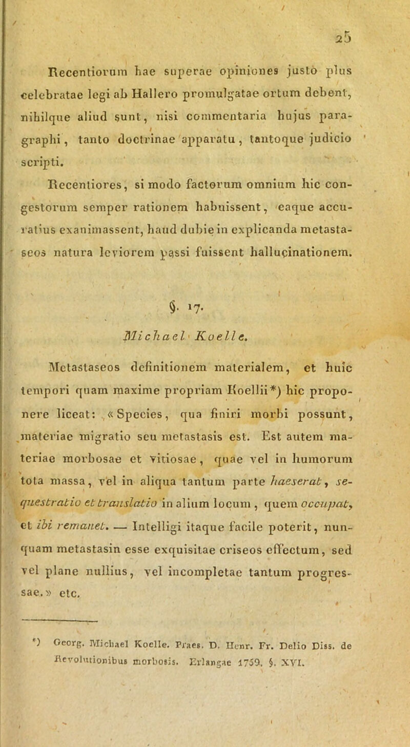 / Recentiorum hae superae opiniones juslo plus celebratae legi ab Hallero promulgatae ortum debent, nihilque aliud §unt, nisi commentaria hujus para- # graphi, tanto doctrinae apparatu , tantoque judicio scripti. Recenliores, si modo factorum omnium hic con- gestorum semper rationem habuissent, eaque accu- ratius exanimassent, haud dul)ie in explicanda metasta- seos natura leviorem passi fuissent hallucinationem. t t §. 17. Michael' Kuelle. Mctaslaseos definitionem materialem, et huic tempori quam maxime propriam Koellii*) hic propo- nere liceat; «Species, qua finiri morbi possunt, jnateriac migratio seu metastasis est. Est autem ma- teriae morbosae et vitiosae, quae vel in humorum ■> tota massa, v‘el in aliqua tantum parte haeserat., se- questratio et translatio in alium locum , quem ocoupaty ct ibi remanet. — Intelligi itaque facile poterit, nun- quam metastasin esse exquisitae criseos effectum, sed vel plane nullius, vel incompletae tantum progres- sae.» etc. ') Oeorg. Koclle. Piaes. D. Ilcnr. Fr. Delio Diss. de i\evolutionibu6 morbosis, Evisngae 1759. §. XVI.