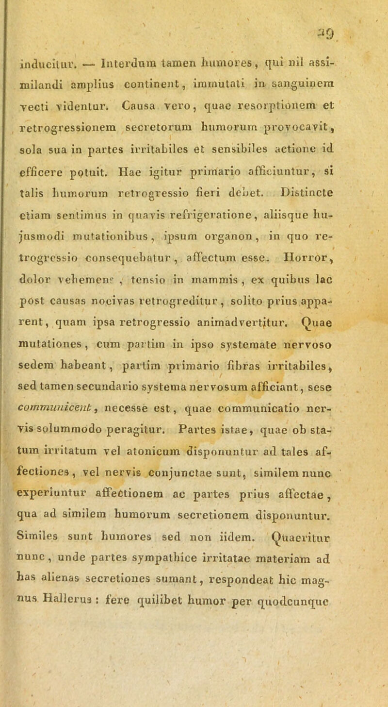 milandi amplius continent, immutati in sanguinem vecti videntur. Causa vero, quae resorptionem et retregressionem secretorum humorum provocavit, sola sua in partes irritabiles et sensibiles actione id efficere potuit. Hae igitur primario afficiuntur, si talis bumorura retrogresslo fieri debet. Distincte etiam sentimus in quavis refrigeratione, aliisque hu- jusmodi mutationibus, ipsum organon, in quo re- trogrcsslo consequebatur, affectum esse. Horror, dolor vebemenr , tensio in mammis , ex quibus lac post causas nocivas relrogredilur , solito prius appa- rent, quam ipsa retrogresslo animadvertatur. Quae mutationes, cum partim in ipso systemate nervoso sedem habeant, partim primario fibras irritabiles, sed tamen secundario systema nervosum afficiant, sese communicent^ necesse est, quae communicatio ner- vis solummodo peragitur. Partes istae, quae ob sta- tum irritatum vel atonicum disponuntur ad tales af- fectiones, vel nervis conjunctae sunt, similem nunc experiuntur affectionem ac partes prius affectae, qua ad similem humorum secretionem disponunlui’. Similes sunt humores sed non iidem. Quaeritur nunc, unde partes sympathice irritatae materiam ad has alienas secretiones sumant, respondeat hic mag- nus Hallerus : fere quilibet humor per quodeunque