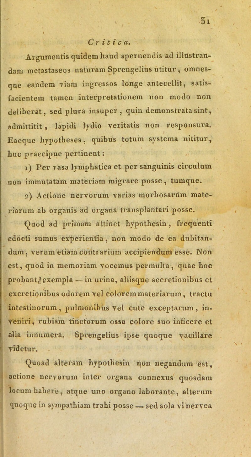 Critica. Argumentis quidem haud spernendis ad illustran- dam metastaseos naturam Sprengelius utitur, omnes- que eandem \iara ingressos longe antecellit, satis- facientem tamen interpretationem non modo non deliberat, sed plura insuper, quin demonstrata sint, admittltit , lapidi lydio veritatis non responsura. Eaeque hypotheses, quibus totum systema nititur, huc praecipue pertinent: 1) Per vasa lymphatica et per sanguinis circulum non immutatam materiam migrare posse, tumque. 2) Actione nervorum varias morbosarum mate- riarum ab organis ad organa transplantari posse. <^uod ad pi'imam attinet hypothesin, frequenti edocti sumus experientia, non modo de ea dubitan- dum, verum etiam contrarium accipiendum esse. Non est, quod in memoriam vocemus permulta, quae hoc probant,! exempla — in urina, aliisque secretionibus et excretlonibus odorem vel colorem materiarum, tractu intestinorum, pulmonibus vel cute exceptarum, in- . yeniri, rubiam tinctorum ossa colore suo inficere et alia innumera. Sprengelius ipse quoque vacillare I fi videtur. Quoad alteram hypothesin non negandum est, l| actione nerverum inter organa connexus quosdam locum habere, atque uno organo laborante, alterum quoque in sympathiam trahi posse — sed sola vi nervea