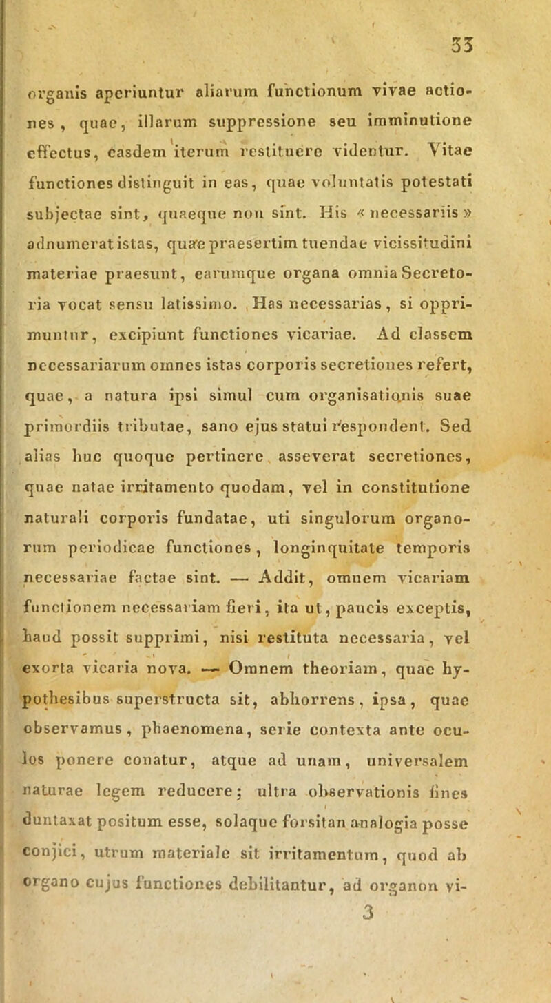 01’ganis aperiuntur aliarum functionum vivae actio- nes , quae, illarum suppressione seu imminutione effectus, easdem iterum restituero videntur. Vitae functiones distinguit in eas, quae voluntatis potestati subjectae sint, quaeque non sint. His «necessariis» aclnumerat istas, qua'e praesertim tuendae vicissitudini ' materiae praesunt, earuraque organa omnia Secreto- ria vocat sensu latissimo. Has necessarias, si oppri- muntur, excipiunt functiones vicariae. Ad classem necessariarum omnes istas corporis secretiones refert, quae, a natura ipsi simul cum oi’ganisaticinis suae primordiis tributae, sano ejus statui i^espondent. Sed alias huc quoque pertinere asseverat secretiones, quae natae irritamento quodam, vel in constitutione naturali corporis fundatae, uti singulorum organo- rum periodicae functiones, longinquitate temporis necessariae factae sint. — Addit, omnem vicariam ! ' functionem necessariam fieri, ita ut, paucis exceptis, haud possit supprimi, nisi restituta necessaria, vel ' ' ' I I exorta vicaria nova, — Omnem theoriam, quae hy- pothesibus supei'structa sit, abhorrens, ipsa, quae observamus, phaenomena, serie contexta ante ocu- los ponere conatur, atque ad unam, universalem naturae legem reducere; ultra observationis fines duntaxat positum esse, solaque forsitan analogia posse conjici, utrum materiale sit irritamentum, quod ab organo cujus functiones debilitantur, ad organon vi- 3