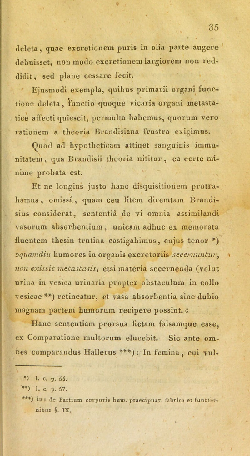 tleleta, quae excretionem puris in alia parte augere ' debuisset, non modo excretionem largiorem non red- didit , sed plane cessare fecit. •  Ejusmodi exempla, quibus primarii organi func- tione deleta, 'functio quoque vicaria organi metasta- tice affecti quiescit, permulta habemus, quorum vero rationem a theoria Brandisiana frustra exigimus. Quod ad hypotlieticam attinet sanguinis immu- nitatem , qua Brandisil theoria nititur, ea eerte mi- nime probata est. Et ne longius justo hanc disquisitionem protra- hamus , omissa, quam ceu litem dlreratam Brandi- sius considerat, sententia de vi omnia assimilandi vasorum absorbentium, unicam adhuc ex memorata fluentem thesin trutina castigabimus, cujus tenor *) y>quamdiu humores in organis excretoriis secernuntur^ \ non existit metastasis, etsi materia secernenda (vclut urina in vesica urinaria propter obstaculum in collo vesicae**) retineatur, et vasa absorbentia sine dubio magnam partem humorum recipere possint.« Hanc sententiam prorsus fictam falsamque esse, ex Comparatione multorum elucebit. Sic ante om- nes comparandus Hallerus ^f**); In femina, cui vul- *) 1. c. p. 65. 1. c. p. 57. *•*) in : de Partium corpori» lium. praecipuar. fabrica et functio- nibus i. IX,