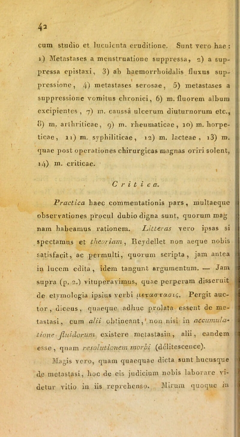 cum studio et luculenta eruditione. Sunt vero hae : i) Metastases a menstruatione suppressa, 2) a sup- pressa epistaxi, 3) ab haemorrboidalis fluxus sup- pressione , 4) metastases serosae, 5) metastases a suppressione vomitus chronici, 6) m. fluorem album excipientes , 7) m. caussa ulcerum diuturnorum etc., r>) m. aiibrilicae, 9) m. rheumaticae, 10) m. liorpe- licae, 11) m. syphiliticae, 12) m. lacteae, i3) m. r quae post operationes chirurgicas magnas oriri solent, 14) m. criticae. « C r i t i c a. Practica haec commentationis pars, multaeque observationes procul dubio digna sunt, quorum mag nam habeamus rationem. Litteras vero ipsas si spectamus et theoriam^ Reydellet non aeque nobis satisfacit, ac permulti, quorum scripta, jam antea ia lucem edita, idem tangunt argumentum. — Jam supra (p. 2.) vituperavimus, quae perperam disseruit de etymologia ipsius verbi fierao-raffi^. Pergit auc- tor , diceus, quaeque adhuc prolata essent de me- tastasi, cum alii obtineant,' non nisi in accumula^ tione Jluidorurn existere metastasin, alii, eandem esse, quam resolutionem morbi (dclitescence). Magis vero, quam quaequae dicta sunt hucusque d.c metastasi, hoc de cis judicium nobis laborare ad- detur vitio in iis reprehenso. Blirum quoque in