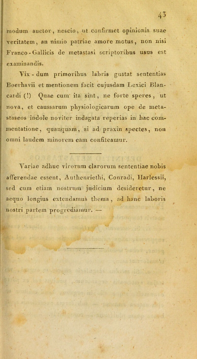 modum auclor, nescio, ut confirmet opinionis suae veritatem, an nimio patriae amore motus, non nisi Franco - Gallicis de metastasi scriptoribus usus est examinandis. Vix - dum primoribus labris gustat sententias Boerhavii et mentionem facit cujusdara Lexici Blan- J ( caldi (!) (^uae cum' ita sint, ne forte speres, ut nova, et caussarum physiologicarum ope de meta- staseos indole noviter indagata repcrias in hac com- mentatione, quanquam, si ad praxin spectes, non omni laudem minorem eam confiteamur. Variae adhuc virorum clarorum sententiae nobis afferendae essent, Autheni-iethi, Conradi, Ilarlessii, sed cum etiam nostrum judicium desideretur, ne aequo longius extendamus thema , ad hanc laboris nostri partem progrediamur. —