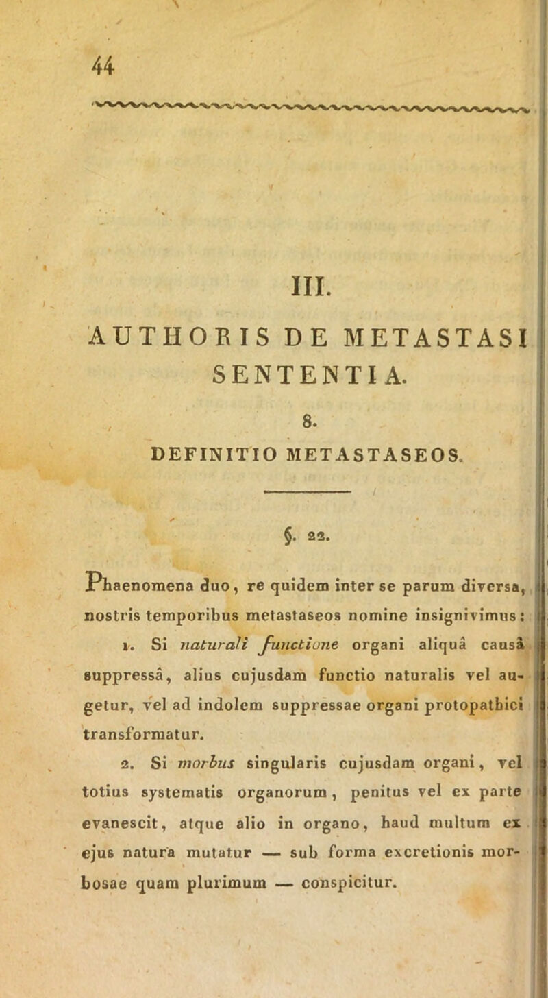 III. AUTHORIS DE METASTASI SENTENTIA. 8. DEFINITIO METASTASEOS. §. 23. Phaenomena duo, re quidem inter se parum dirersa,; nostris temporibus metastaseos nomine insignivimus: V. Si naturali Junctione organi aliqua causi< suppressa, alius cujusdam functio naturalis vel au- getur, vel ad indolem suppressae organi protopatbici transformatur. 2. Si morhus singularis cujusdam organi, vel totius systematis organorum, penitus vel ex parte evanescit, atque alio in organo, haud multum ex ejus natura mutatur sub forma excretionis mor- bosae quam plurimum — conspicitur. /