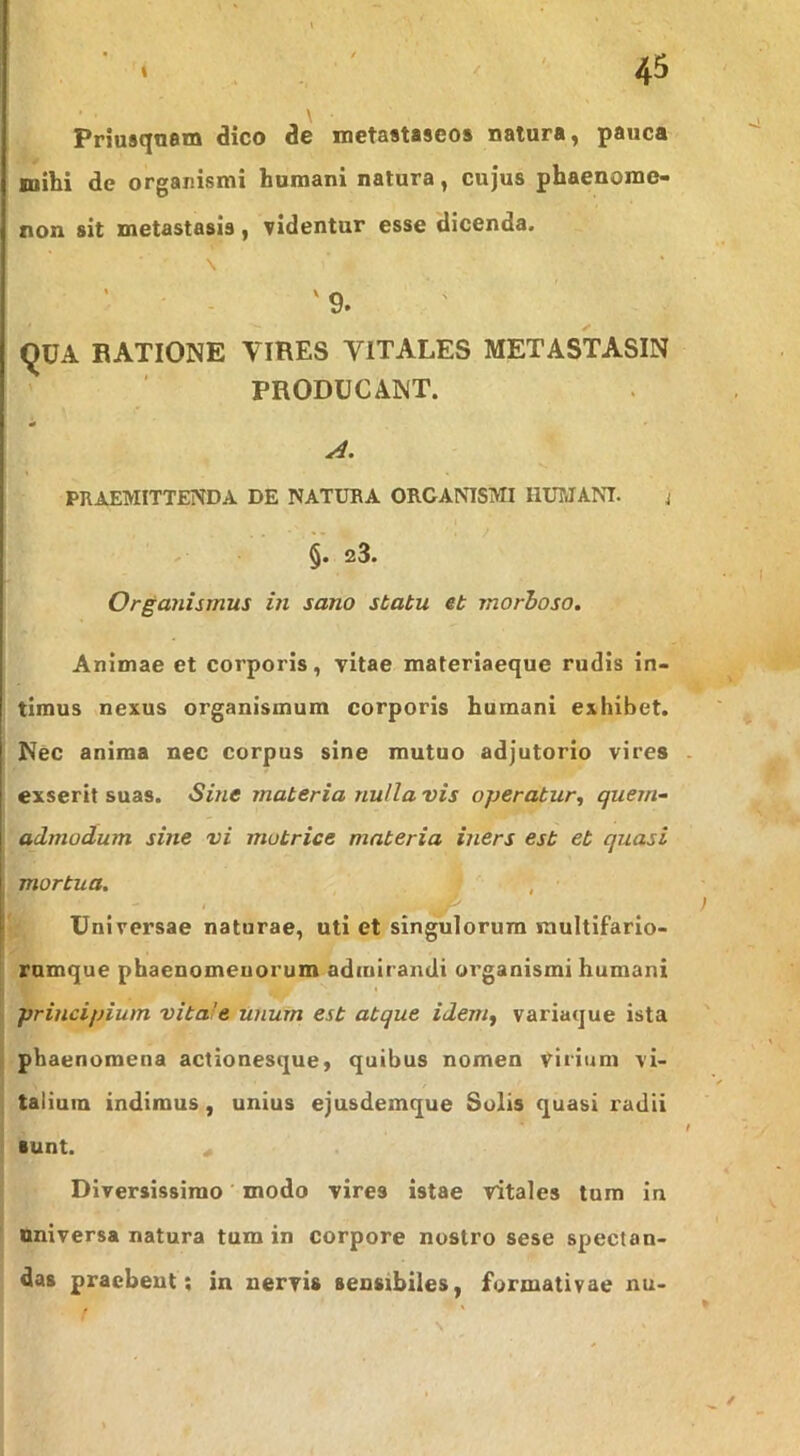 Pnusquem dico de metaataseos natura, pauca mibi de organismi humani natura, cujus phaenome- non sit metastasis, videntur esse dicenda. \ ; ’ ■ - '9. i ^UA EATIONE VIRES VITALES METASTASIN ' ' PRODUCANT. A. PRAEMITTENDA DE NATURA ORGANISMI HUMANT. j . §.23. Organismus in sano statu et morboso. Animae et corporis, vitae materiaeque rudis in- timus nexus organismum corporis humani exhibet. Nec anima nec corpus sine mutuo adjutorio vires exserit suas. Sine materia nulla vis operatur, quem- admodum sine vi motrice materia iners est et quasi mortua. Universae naturae, uti et singulorum raultifario- rumque phaenomenorum admirandi organismi humani principium vitale Unum est atque idem, variaque ista phaenomena actionesque, quibus nomen virium vi- talium indimus, unius ejusdemque Solis quasi radii ■unt. « Diversissimo ’ modo vires istae vitales tura in universa natura tum in corpore nostro sese spectan- das praebent; in nervis sensibiles, formativae nu-