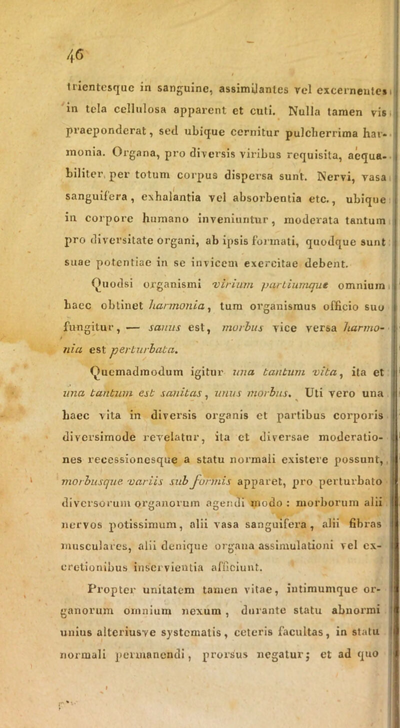 irientcsque in sanguine, assimUantes vel excerneute*i 'in tela cellulosa apparent et culi. Nulla tamen vis i praeponderat, sed ubique cernitur pulcherrima har*« inonia. Organa, pro diversis viribus requisita, aequa-- biliter, per totum corpus dispersa sunt. Nervi, vasai sanguifera, exhalantia vel absorbentia etc., ubique i in corpore humano inveniuntur, moderata tantum pro diversitate organi, ab ipsis formati, quodque sunt suae potentiae in se invicem exercitae debent. Quodsi organismi 'virium parLiumque omnium il haec obtinet harmonia^ tura organismus officio suo ( fungitur, — sanus est, murhits vice versa liarmo- f nia est perturbata. Quemadmodum igitur una tantum vita^ ita et una tantum est sanitas, unus morbus. Uti vero una haec vita in diversis organis et partibus corporis diversimode revelatur, ita et diversae moderatio- nes recessionesque a statu normali existere possunt,, morbusque 'variis sub formis apparet, pro perturbato diversorum organorum agendi modo: morborum alii nervos potissimum, alii vasa sanguifera, alii fibras musculares, alii denique organa assimulationi vel ex- cretionibus inservientia afficiunt. Propter unitatem tamen vitae, iutimumque or- ganorum omnium nexum , durante statu abnormi unius alteriusve systematis, ceteris facultas, in statu normali permanendi, prorsus negaturj et ad quo f