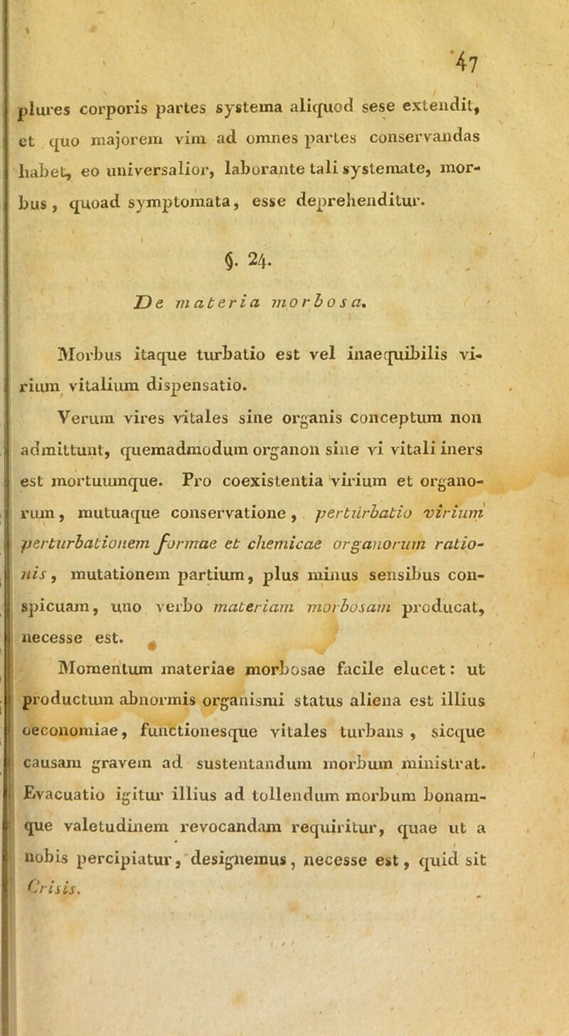 ‘47 % plures corporis partes systema aliquod sese extendit, et quo majorem vim ad omnes partes conservandas habet, eo universalior, laborante tali systemate, mor- bus , quoad symptomata, esse deprehenditur. §. 24. D e materia morbosa, Moi’bus itaque turbatio est vel inaequibilis vi- riuni vitaliiun dispensatio. Verum vires vitales sine organis conceptura non 1 admittunt, quemadmodum organon sine vi vitali iners ! est mortuiunque. Pro coexistentia virium et organo- I riun, mutuaque conservatione, pertiirbatio virium perturbationem J-ormae et chemicae organorum ratio- nis, mutationem partium, plus minus sensibus con- spicuam, uno verbo materiam morbosam producat, necesse est. ^ Momentum materiae morbosae facile elucet: ut I lH productum abnormis organismi status aliena est illius oeconomiae, functionesque vitales turbans , sicque causam gravem ad sustentandum morbum ministrat. t I Evacuatio igilui’ illius ad tollendum morbum bonara- • que valetudinem revocandam requiritur, quae ut a * I nobis percipiatur,'designeznus, necesse est, quid sit Crisis.