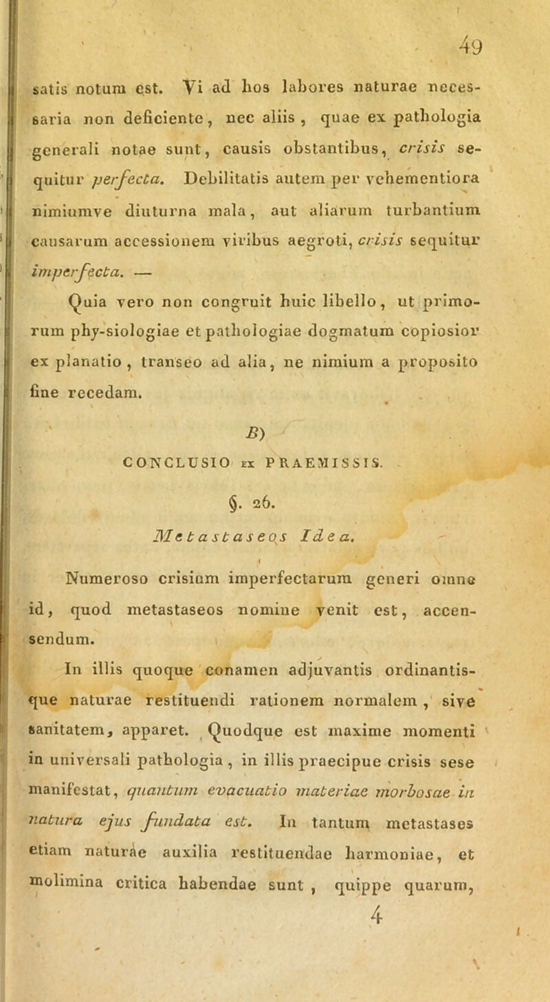 1 ■ ^ 49 satis notura qst. Vi ad lios labores naturae neces- saria non deficiente, nec aliis , quae ex patbologia generali notae sunt, causis obstantibus, crisis se- quitur perfecta. Debilitatis autem per vebementiora nimiumve diuturna mala, aut aliarum turbantium causarum accessionem viribus aegroti, crisis sequitur imperfecta. — Quia vero non congruit huic libello, ut primo- rum phj-siologiae et patliologiae dogmatum copiosior ex planatio , transeo ad alia, ne nimium a proposito fine recedam. % B) CONCLUSIO' EX PRAEMISSIS. §. 26. Metastaseoj Idea. I Numeroso crisium imperfectarum generi oinna id, quod metastaseos nomine venit est, accen- \ sendum. s In illis quoque conamen adjuvantis ordinantis- que naturae restituendi rationem normalem , sive sanitatem, apparet. ^Quodque est maxime momenti ' in universali patbologia , in illis praecipue crisis sese ‘ manifestat, quantum evacuatio materiae morbosae ia natura ejus fundata est. In tantum metastases etiam naturae auxilia restituendae harmoniae, et molimina critica habendae sunt , quippe quarum, 4 \