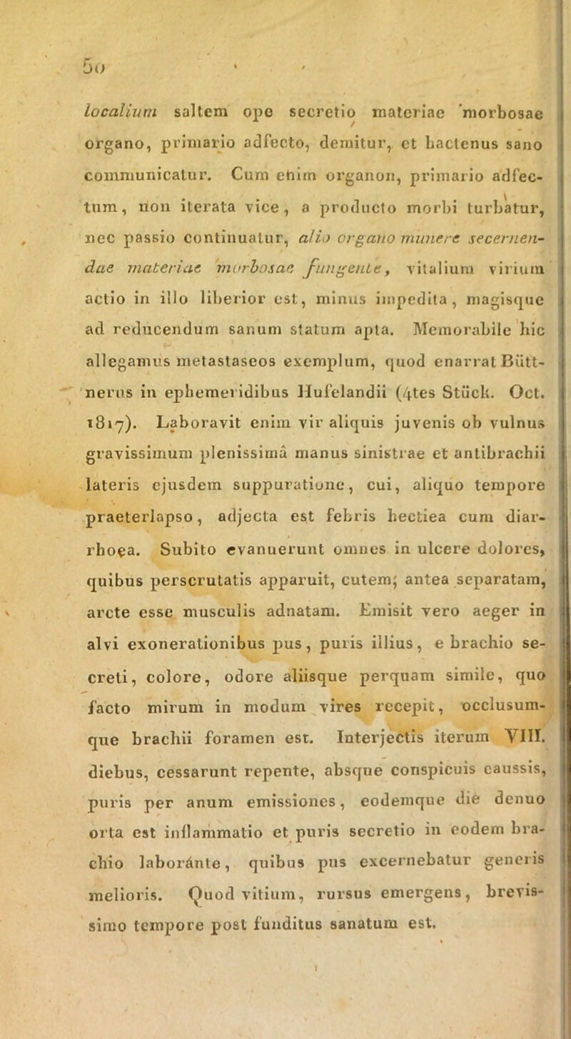 iiO localium saltem ope secretio materiae 'morbosae organo, primaipo adfecto, demitur,, et Laclenus sano communicatur. Cum ehim organon, primaiio adfec- tnm, non iterata vice, a producto morbi turbatur, nec passio continuatur, alio organo munere secernen- dae materiae morhosae fundente, vitalium virium actio in illo liberior est, minus impedita, magisque ad reducendum sanum statum apta. Memorabile hic allegamus metastaseos exemplum, quod enarrat Biitt- nerus in ephemeridibus Hulelandii (4tes Stiick. Oct. 1817). Laboravit enim vir aliquis juvenis ob vulnus gravissimum plenissima manus sinistrae et antibrachii lateris ejusdem suppuratione, cui, aliquo tempore praeterlapso, adjecta est febris hectiea cum diar- rhoea. Subito evanuerunt omues in ulcere dolores, quibus perscrutatis apparuit, cutem; antea separatam, arcte esse musculis adnatam. Emisit vero aeger in - alvi exonerationibus pus, puris illius, e brachio se- creti, colore, odore aliisque perquam simile, quo, facto mirum in modum vires recepit, occlusum-J que brachii foramen est. Interjectis iterum VIII. diebus, cessarunt repente, absque conspicuis caussis, puris per anum emissiones, eodemque die denuo orta est inflammatio et puris secretio in eodem bra- chio labordnte, quibus pus excernebatur generis melioris. Quod vitium, rursus emergens, brevis- simo tempore post funditus sanatum est.