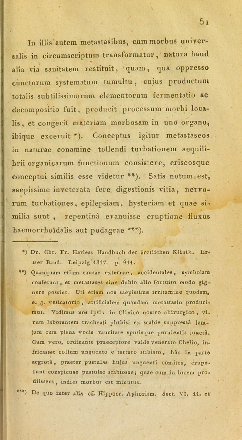 In illis autem metastasibus, cum morbus univer- salis in circumscriptura transformatur, natura haud alia via sanitatem restituit, 'quam, qua oppresso cunctorum systematum tumultu, cujus productum totalis subtilissimorum elementorum fermentatio ac decompositio fuit, producit processum morbi loca- lis , et congerit materiam morbosam in uno organo, ibique exceruit * **)). Conceptus igitur metastaseos in naturae conamine tollendi turbationem aequili- brii organicarum functionum consistere, criseosque conceptui similis esse videtur Satis notum,est, saepissime inveterata fere, digestionis vilia, nervo- rum turbationes, epilepsiam, hysteriam et quae si- milia sunt , repentina evanuisse eruptione fluxus baemorrboidalis aut podagrae ***). *) Dr. Chr, Fr. Harlecs Handbuch der aiztlichen Klinik. Er- »ter Band. Leipzig 1817- p. '^ll. **) Quauquam etiam causae externae, accidentales, symbolam conferant, et metastases sine dubio alio fortuito modo gig- nere possint. Uti etiam nos saepissime irritamine quodam, e. g. vesicatorio, artificialem quandam metastasin produci- mus. Vidimus nos ipsi: in Clinico nostro chirurgico , vi- rum laborantem tracheali phthisi ex scabie suppressa jam- jam cum plena vocis raucitate sputisque purulentis juactfi. Cum vero, ordinante praeceptore valde venerato Chelio, in- fricasset collum unguento e tartaro stibiato , hAc in parte aegrota, praeter pustulas hujus unguenti comites, erupe- runt conspicuae pustulae scabiosae; quae cum in lucem pro- diissent, indies morbus est minutus. ***) De quo inter alia cf. Hippocr. Aphorism, 6ect. VI, 11, et