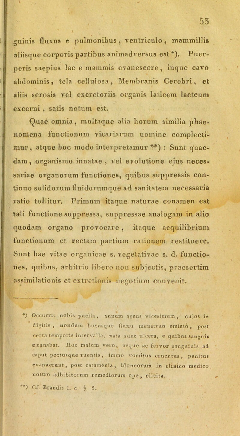 guinis fluxus e pulmonibus , ventriculo, mammillis aliisque corporis partibus animadversus est*). Puer- peris saepius lac e mammis evanescere, inque cavo abdominis, tela cellulosa, Membranis Cerebri, et aliis serosis vel excretoriis organis laticem lacteum excerni , satis notum est. Qua6 omnia, multaque alia horum similia phae- nomena functionum vicariarum tiomlne complecti- mur, atque hoc modo interpretamur**) : Sunt quae- dam, organismo innatae, vel evolutione ejus neces- sariae organorum functiones, quibus suppressis con- tinuo solidorum fluidornmque ad sanitatem necessaria ratio tollitur. Primum itaque naturae conamen est tali functione suppressa, suppressae analogam in alio quodam organo provocare , itaque aequilibrium functionum et rectam partium rationem restituere. Sunt hae vitae organicae s. vegelativae s. d. functio- nes, quibus, arbitrio libero non subjectis, praesertim assimllallonis et extretionis negotium convenit. Occurrit nobis puella , anuum afcus vicesimum , cujus in digitis , nondura bucueqiie flttxu luensiruo emisso, post certa temporis intervalla, nata sunt ulcera, e quibat sanguis e.nanabat. Hoc malum vero, aeque ac fervor sanguinis ad caput pectusque ruentis, imino vomitus cruentus, penitus evanuerunt, post catainenia, idoneorum in clinico medico, nostro adbibitorum remediorum cpe, elicita. ) Cf. Crandia 1, c §. 5. /