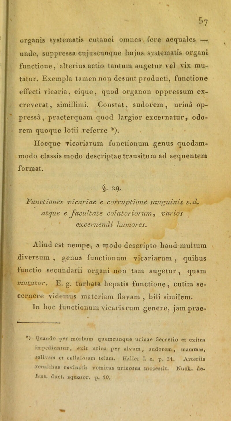 r>7 organis systematis culanoi omncsvfcre aequales — undo, suppressa cujuscunque hujus systematis organi functione, alterius actio tantum augetur vel vix mu- tatur. Exempla tamen non desunt producti, functione effecti vicaria, eique, quod organon oppressum ex- creverat, simillimi. Constat, sudorem, urina op- pressa, praeterquam quod largior excernatur, odo- rem quoque lotii referre *). . ' • Hocque vicariarum functionum genus quodam- modo classis modo descriptae transitum ad sequentem format. §. 39. Functiones vicariae e corruptioni sanguinis s.d. atque e facultate colatoriorum, varios ' excernendi humores. :'J' Aliud est nempe, a modo descripto haud multum diversum , genus functionum vicariarum , quibus functio secundarii organi non tam augetur, quam mutatur. E. g. turbata hepatis functione, cutim se- cernere videmus materiam flavam , bili similem. In hoc functionum vicariarum gcncrc, jam prae- •) Quando per morbum quemcunque urinae Secretio et exitu* impediuniur, exit urina per alvum, sudorem, maniraas, falivam et cellulojam telam. Hallcr 1. c. p. 21. Arteriis renalibus revinctis vomitui urinoiui cuccestit. Kuck.. da- £eni. duct. aqnosor. p. 10. •