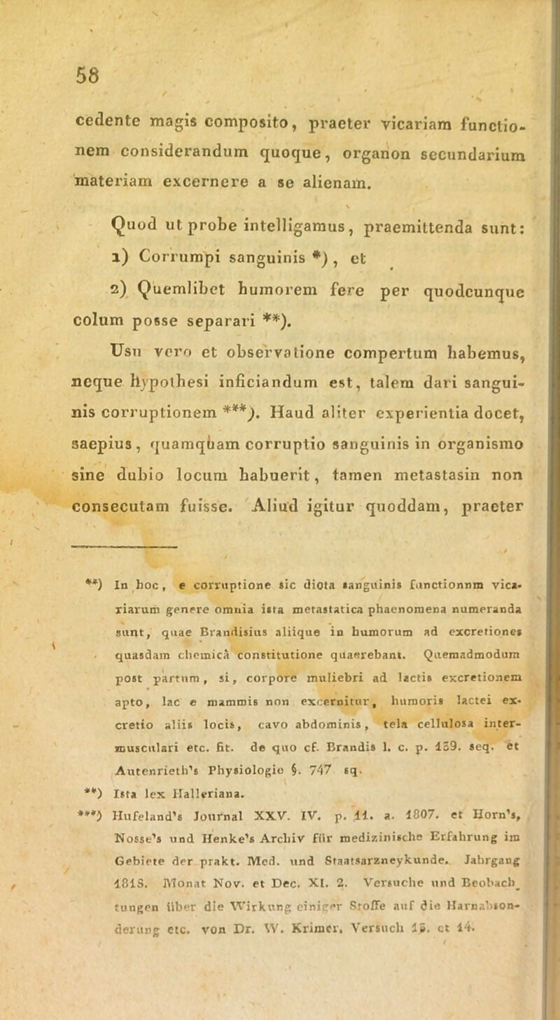 cedente magis composito, praeter vicariam functio- nem considerandum quoque, organon secundarium matei’iam excernere a se alienam. \ Quod ut probe intelligaraus, praemittenda sunt; a) Corrumpi sanguinis *), et 2) Quemlibet humorem fere per quodcunque colum posse separari **), Usu voro et observatione compertum habemus, neque hypothesi inficiandum est, talem dari sangui- nis corruptionem Haud aliter experientia docet, saepius, quamqbam corruptio sanguinis in organismo sine dubio locum habuerit, tamen metastasin non consecutam fuisse. Aliud igitur quoddam, praeter •*) In hoc, e corruptione *ic tliota languini» functionnm vic«» riarum genere omnia itta metastatica phaenomena numeranda sunt, quae Brandisius aliique in humorum ad excretiones quasdam chcmica constitutione quaerebant. Quemadmodum post partum, si, corpore muliebri ad lactis excretionem apto, lac e mammis non excernitur, humoris lactei ex- cretio aliis locis, cavo abdominis, tela cellulosa inter- musculari etc. fit. de quo cf. Brandis 1. c. p. 1S9. seq. et Autenrieth’s Physiologio §. 747 sq. t **) Ista lex Ilalleriana. Hufeland’s Journal XXV. IV. p. 11. a. 1007. et Horn’s, Nosse’s und IIenke’s Arcliiv fiir roedi/.inische Erfahrung im Gebiete der prakt. IVIcd. und Staatsarzneykunde. Jalirgang I8IS. JNIonat Nov. et Dec. XI. 2. Versuclie und Beol>ach_ tungen Uber die Wirknng einiger .Sfoffe auf die Harnahson- derung etc. von Dr. W. Krimcr. Versnch 15. ct 14.