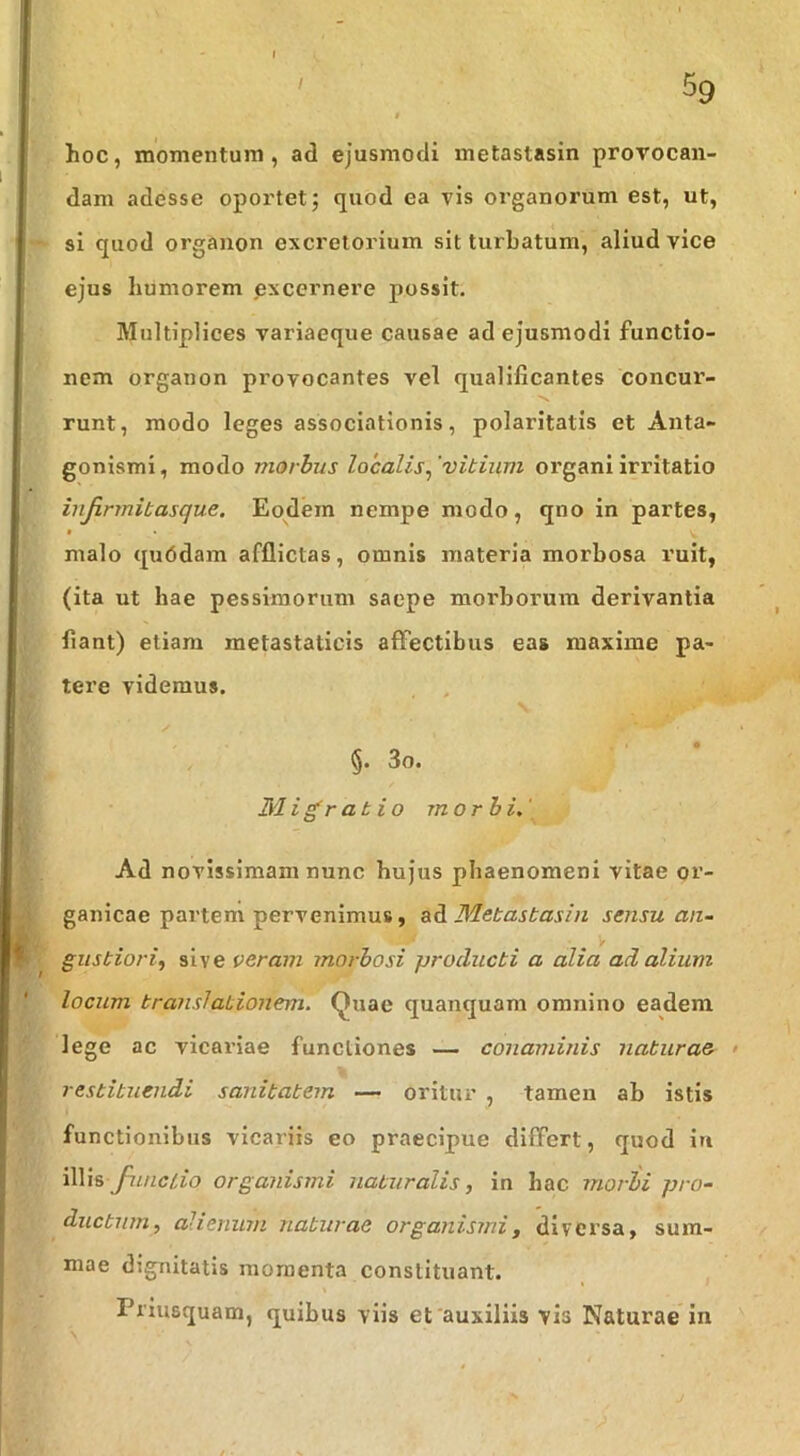 hoc, moTnentum , ad ejusmodi metastasin provocan- dam adesse oportet; quod ea vis organorum est, ut, si quod organon excretorium sit turbatum, aliud vice ejus humorem excernere possit. Multiplices variaeque causae ad ejusmodi functio- nem organon provocantes vel qualificantes concur- runt, modo leges associationis, polaritatis et Anta- gonismi, modo niorhus localis^ 'vitium organi irritatio infirmitas que. Eodem nempe modo, qno in partes, « malo qu6dam afflictas, omnis materia morbosa ruit, (ita ut hae pessimorum saepe morborum derivantia flant) etiam metastaticis affectibus eas maxime pa- tere videmus. §. 3o. Migratio morbi,' Ad novissimam nunc hujus phaenomeni vitae or- ganicae partem pervenimus, ad Metastasin sensu an- gustiorif sive veram morbosi producti a alia ad alium locum translationem, (^uac quanquam omnino eadem lege ac vicariae functiones — conaminis naturae > restituendi sanitatem — oritur , tamen ab istis functionibus vicariis eo praecipue differt, quod in illis organismi naturalis, in hac morbi pro- ductum, alienum naturae organismi, diversa, sum- mae dignitatis momenta constituant. Priusquam, quibus viis et'auxiliis vis Naturae in