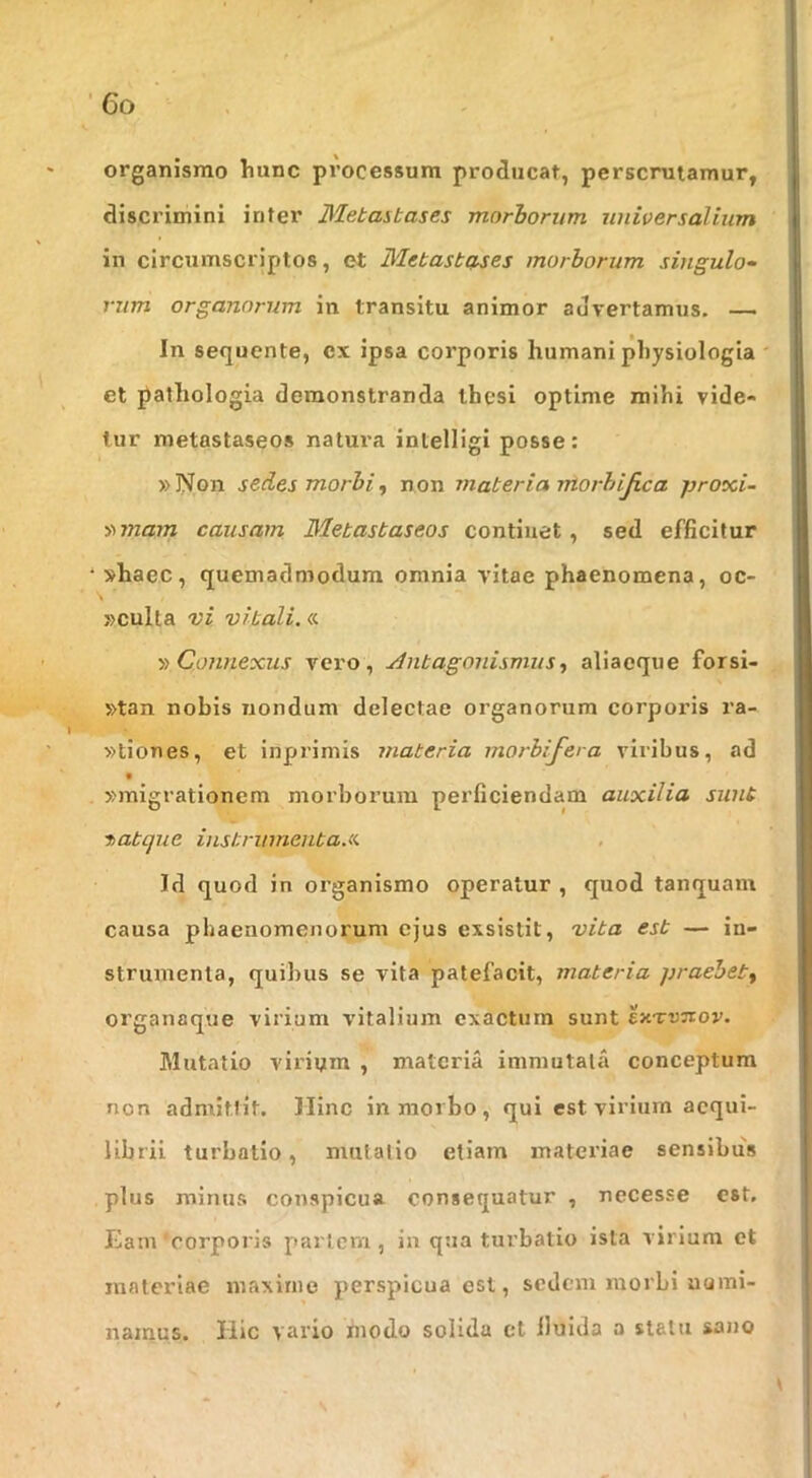 organismo hunc processum producat, perscrutamur, discrimini inter Metastases morborum universalium in circumscriptos, et Metastcf.ses morborum singulo- rum organorum in transitu animor advertamus. — In sequente, ex ipsa corporis humani physiologia ' et j^athologia demonstranda thesi optime mihi vide- tur metastaseos natura intelligi posse: »Non sedes morbi^ non materia morhijica proxi- S)7nam causam Metastaseos continet, sed efficitur shaec, quemadmodum omnia vitae phaenomena, oc- »culla vi vitali.«. y> Connexus vero, Antagonisniiisaliaeque forsi- »tan nobis nondum delectae organorum corporis ra- »tiones, et inprimis materia morbifera viribus, ad »migrationem morborum perficiendam auxilia sunt hatque instrinnenta.a Id quod in organismo operatur , quod tanquam causa phaenomenorum ejus exsistit, vita est — in- strumenta, quibus se vita patefacit, materia praebet^ organaque virium vitalium exactura sunt exTruov. Mutatio virium , materia immutata conceptum non admittit. Hinc in morbo, qui est virium aequi- librii turbatio, mutatio etiam materiae sensibus plus minus conspicua consequatur , necesse est. Eam corporis pariem, ia qua turbatio ista virium et materiae maxime perspicua est, sedem morbi uami- namus. Hic vario modo solida et lluida a statu sano