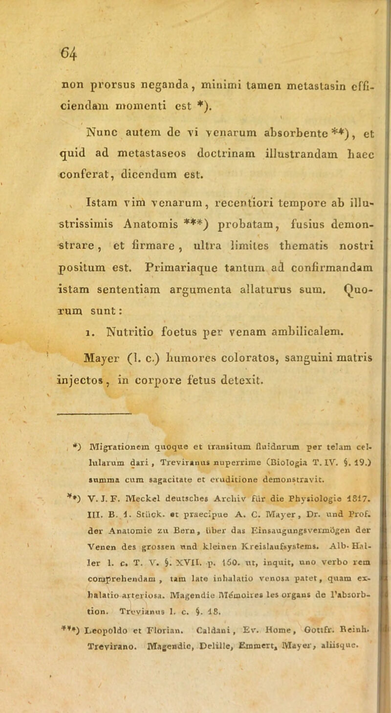 non prorsus neganda, minimi tamen metastasin effi- ciendam momenti est *). \ Nunc autem de vi venarum absorbente *♦), et quid ad metastaseos doctrinam illustrandam haec conferat, dicendum est. , Istam vim venarum, recentiori tempore ab illu- strissimis Anatomis probatam, fusius demon- strare , et firmare, ultra limites thematis nostri positum est. Primariaque tantum ai confirmandam istam sententiam argumenta allaturus sum. Quo- rum sunt: 1. Nutritio foetus per venam ambllicalem. Mayer (1. c.) humores coloratos, sanguini matris injectos, in coi’pore fetus detexit. I *) Migrationem quoque et trantitum iluidnrum per telam cel- lularum dari, Treviranus nuperrime (Biologia T. IV. §. 19.) tnmma cum sagacitate et eruditione demonstravit. ^•) V. J. F. Meckcl deutsches Arcliiv fiir die Phytiologie 1817. III. B. 1. Stiick. et praecipue A. C. Mayer, Dr. und Prof. I der Anatomic zu Bern, liber das Einsaugungsvermiigen der Venen des grossen und kleinen Kreislaufsyiitems. Alb- Hal- ler 1. c. T. V. §. XVII. p. 160. ut, inquit, uno verbo rem coniprebendam , tam late inhalatio venosa patet, quam ex- halatio arteriosa. Magendie Memoiies les organs de l'absorb- tion. Trevianus 1. c. §. 18. Leopoldo et Florian. Caldani, Ev. Home, Gottfr. Reinh. Trevirano. Magendie, Delille, Emmert» Mayer, alutque. /