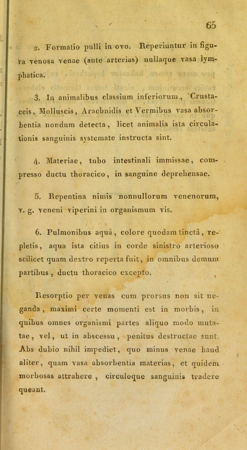 2. Formatio pulli in ovo. Reperiuntur in figu- ra venosa venae (ante arterias) nullaque vasa lym- phatica. ' H 3. Iq animalibus classium inferiorum, 'Crusta- cels. Molluscis, Aracbnidis et Vermibus vasa absor- bentia nondum detecta, licet animalia ista circula- tionis sanguinis systemate instructa sint. 4. Materiae, tubo intestinali immissae, com- presso ductu thoracico, in sanguine deprehensae. 5. Repentina nimis nonnullorum venenorum, V. g. veneni viperini in organismum vis. V 6. Pulmonibus aqua, colore quodam tincta, re- pletis , aqua ista citius in corde sinistro arterioso scilicet quam dextro reperta fuit, in omnibus demum partibus , ductu thoracico excepto. ^ U Resorptio per venas cum prorsus non sit ne- ganda , maximi certe momenti est in morbis, in. quibus omnes organismi partes aliquo modo muta- tae, vel, ut in abscessu, penitus destructae sunt. Abs dubio nihil impediet, quo minus venae haud aliter, quam vasa absorbentia materias, et quidem morbosas attrahere , circuloque sanguini» tradere queant.