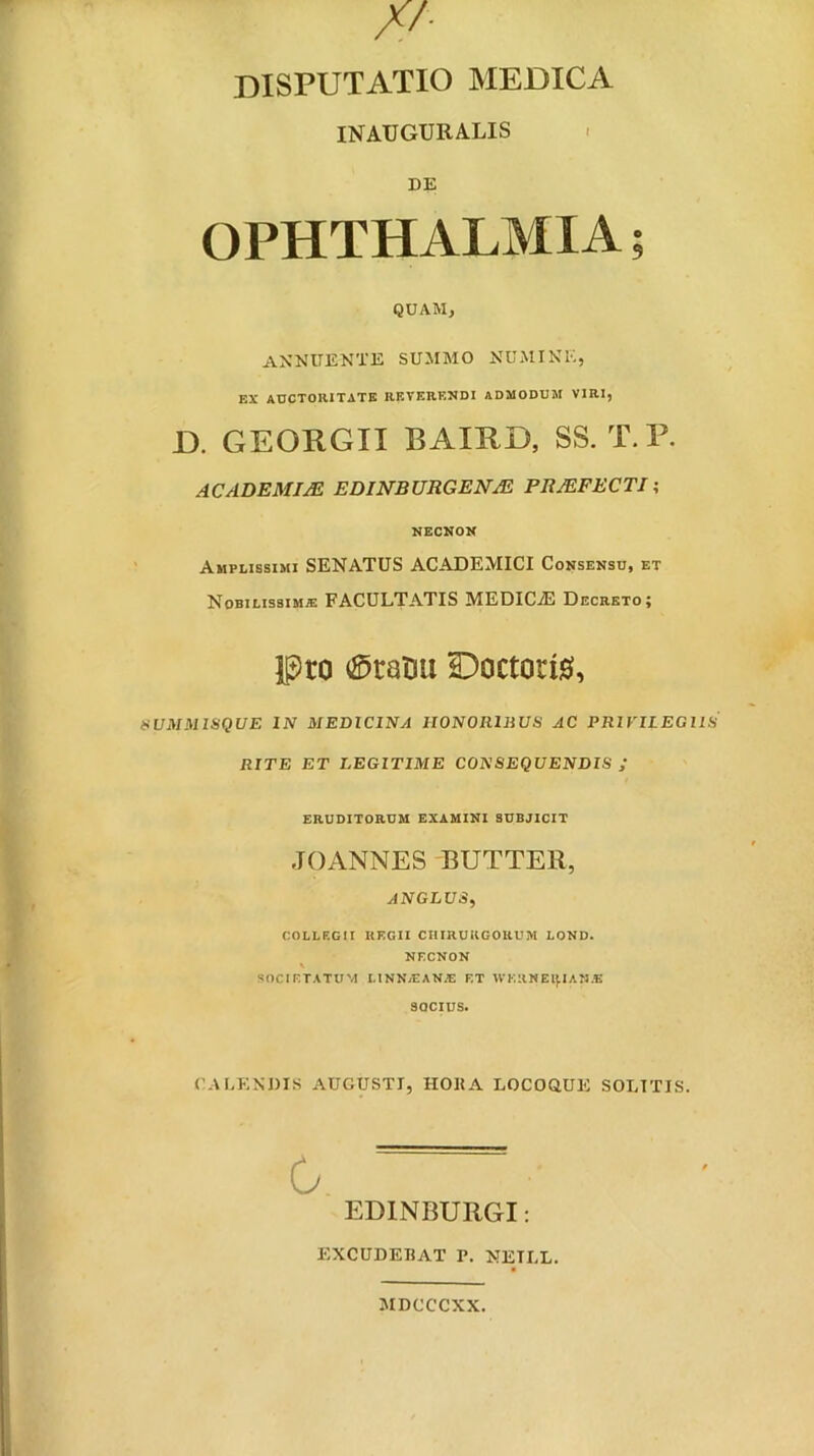 disputatio medica INAUGURALIS - DE OPHTHALMIA; QUAM, ANNUENTE SUMMO NUMINE, EX adctoiutate reterendi admodum viri, D. GEORGII BAIRD, SS. T.P. ACADBMIJE EDINBURGEI^JE PltJEFBCTI t NECNON Amplissimi SENATUS ACADEMICI Consensu, et Nobilissimae FACULTATIS MEDICA Decreto; Pto ^Sratiu Doctocig, UMMISQUE IN MEDICINA UONOIllliUS AC PRiriLEGllS RITE ET LEGITIME CONSEQUENDIS ; ERUDITORUM EXAMINI SUBJICIT JOANNES BUTTER, AN GLUS, COLLEGII REGII CHIRURGORUM LOND. NECNON SOCIETATUM LINN/EAN^E F.T WKllWElflAN.E SOCIUS. CACENJ)IS AUGUSTI, HOKA LOCOaUE SOLITIS. G. EDINBURGI: EXCUDEBAT P. NETLL. MDCCCXX.