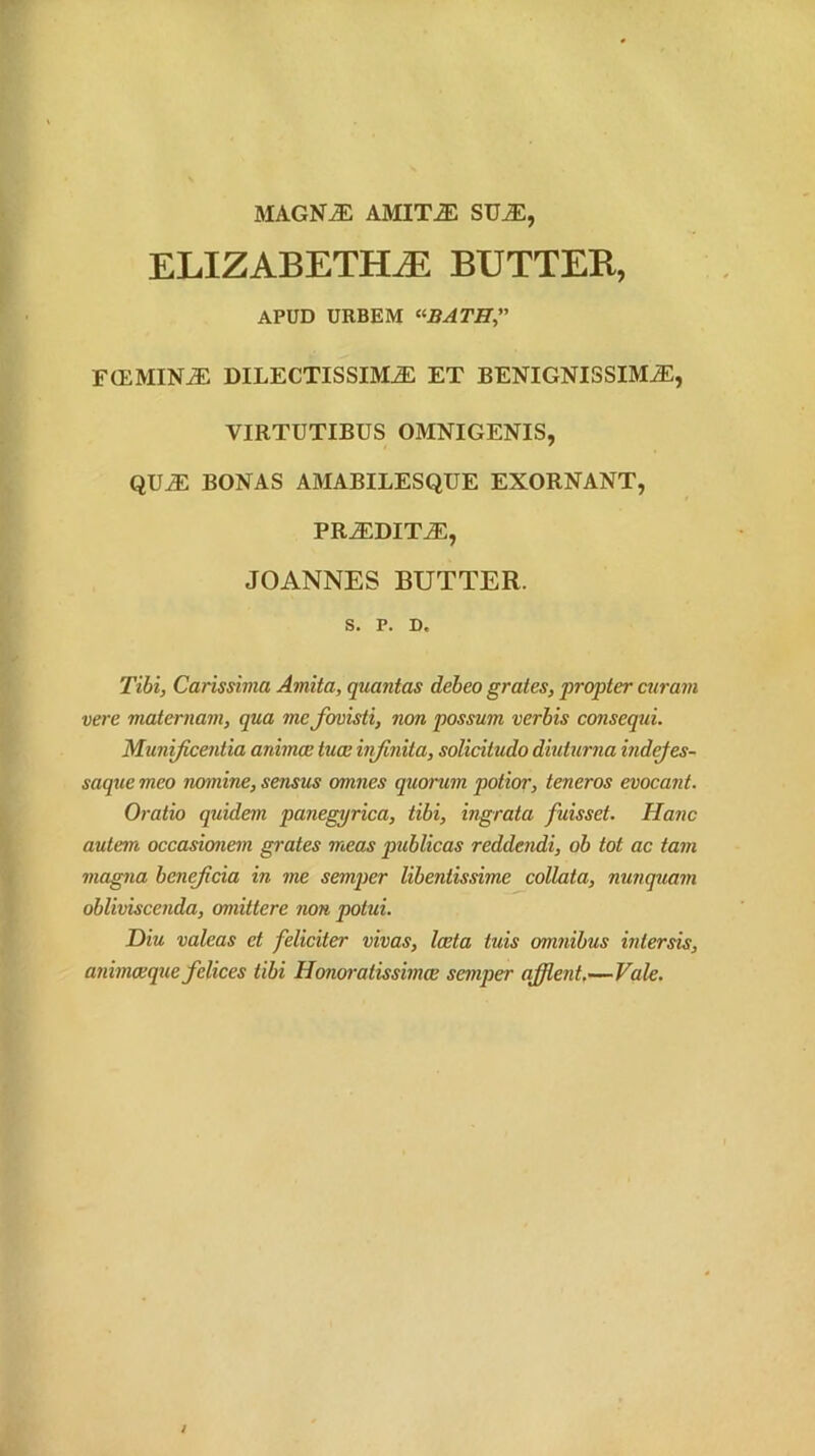 MAGN^ AMIT^ SU^, ELIZABETH^ BUTTER, APUD URBEM ^<-BATHi' F(EMIN^ DILECTISSIMA ET BENIGNISSIMA, VIRTUTIBUS OMNIGENIS, QUA BONAS AMABILESQUE EXORNANT, PRADITA, JOANNES BUTTER. S. P. D. Tihi, Carissima Amita, quantas debeo grates, propter ctiram vere maternam, qua me fovisti, non possum verbis conseqtii. Munificentia animce tuce infinita, solicitudo diuturna indejes- saque meo nomine, sensus omnes quorum potior, teneros evocant. Oratio quidem panegyrica, tibi, ingrata fuisset. Hanc autem occasionem grates meas publicas reddendi, ob tot ac tam magna bcnefcia in me semper libentissime collata, nunquam obliviscenda, omittere non potui. Diu valeas et feliciter vivas, laeta tuis omnibus intersis, animaeque felices tibi Honoratissimae semper affient,—Vale. J