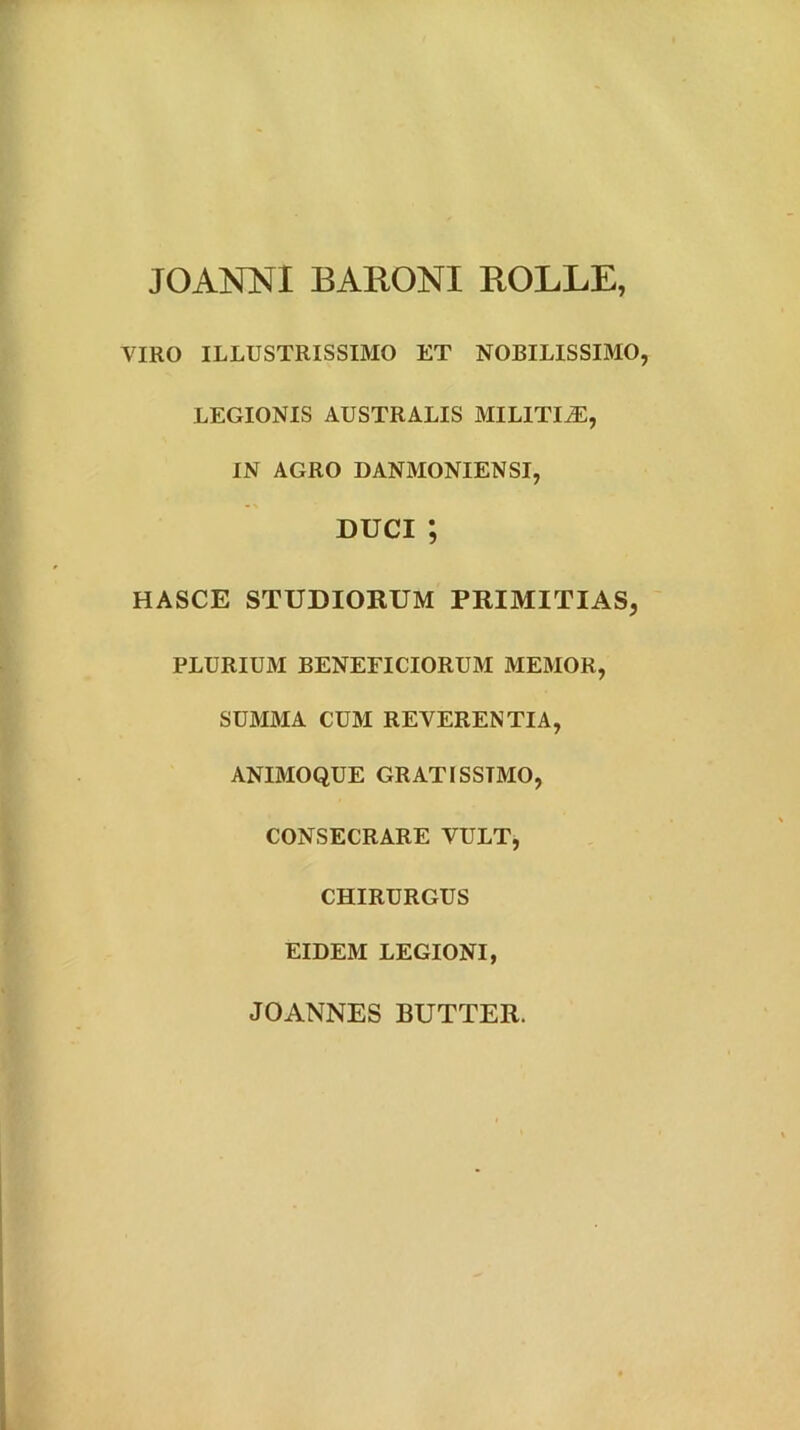 JOANNI BARONI ROLLE, VIRO ILLUSTRISSIMO ET NOBILISSIMO, LEGIONIS AUSTRALIS MILITIA, IN AGRO DANMONIENSI, DUCI; HASCE STUDIORUM PRIMITIAS, PLURIUM BENEFICIORUM MEMOR, SUMMA CUM REVERENTIA, ANIMOQUE GRATISSIMO, CONSECRARE VULT, CHIRURGUS EIDEM LEGIONI, JOANNES BUTTER.