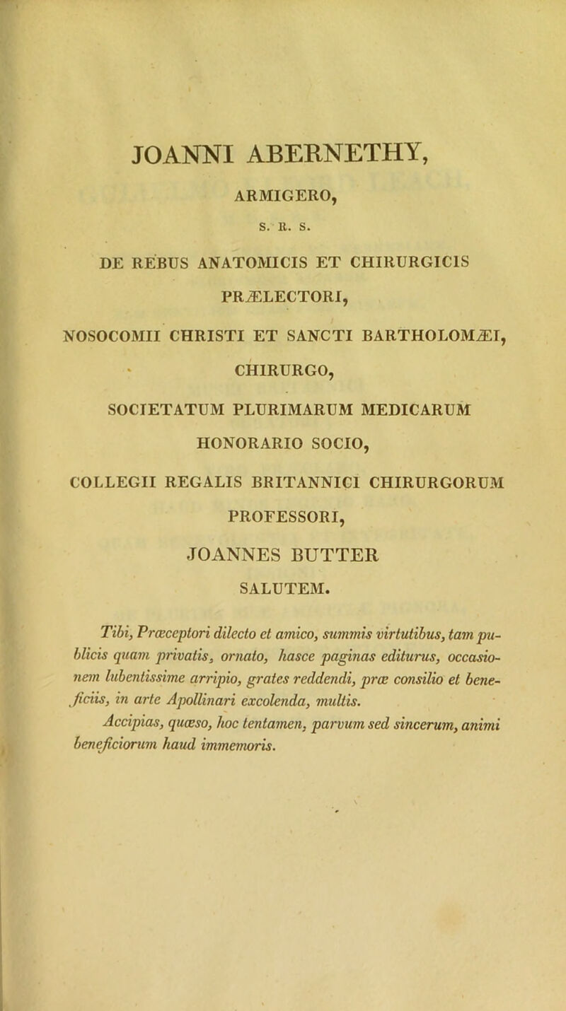 JOANNI ABERNETHY, ARMIGERO, S. 11. s. DE REBUS ANATOMICIS ET CHIRURGICIS PR^LECTORI, NOSOCOMII CHRISTI ET SANCTI BARTHOLOM^I, CHIRURGO, SOCIETATUM PLURIMARUM MEDICARUM HONORARIO SOCIO, COLLEGII REGALIS BRITANNICI CHIRURGORUM PROFESSORI, JOANNES BUTTER SALUTEM. Tibi, Praeceptori dilecto et amico, summis virtutibus, tam pu- blicis quam privatis, ornato, hasce paginas editurus, occasio- nem lubentissime arripio, grates reddendi, prae consilio et bene- ficiis, in arte Apollinari excolenda, multis. Accipias, quaeso, hoc tentamen, parvum sed sincerum, animi beneficiorum haud immemoris.