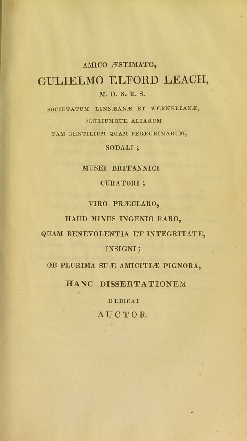 AMICO j;STIMATO, GULIELMO ELFORD LEACH, M. D. S. E,. S. SOCIETATUM LINNAlANiE ET WEENEUIANyE, PLURIUMaUE ALIARUM TAM GENTILIUM aUAM PEREGRINARUM, SODALI; MUSEI BRITANNICI CURATORI ; VIRO PR^CLARO, HAUD MINUS INGENIO RARO, QUAM BENEVOLENTIA ET INTEGRITATE, INSIGNI; OB PLURIMA SU^ AMICITIAE PIGNORA, HANC DISSERTATIONEM D EDICAT AUCTOR.