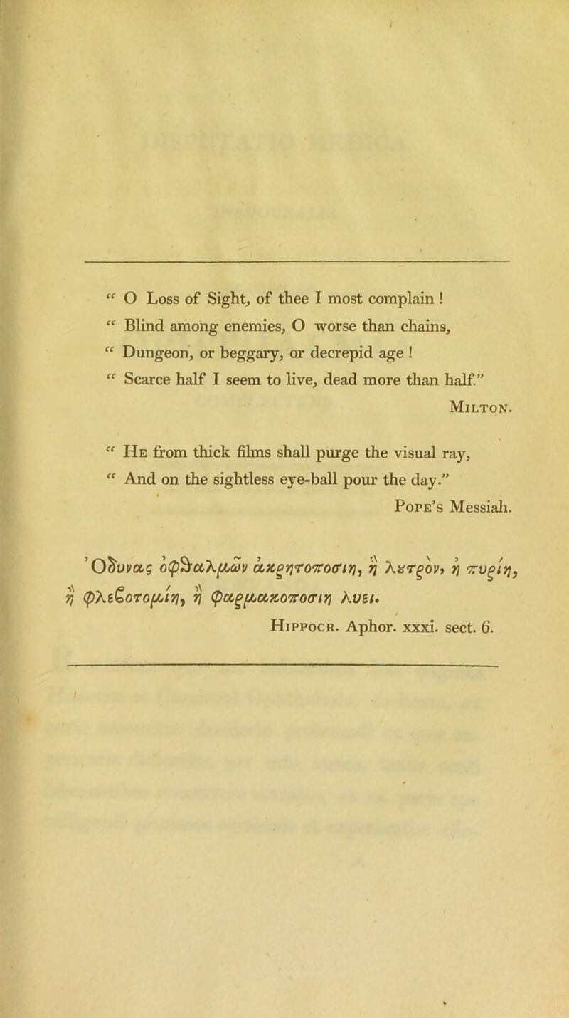 Blind among enemies, O worse than chains,  Dungeon, or beggary, or decrepid age ! “ Scarce half I seem to live, dead more than half.” Milton. “ He from thick films shall purge the visual ray, “ And on the sightless eye-ball pour the day/’ Pope’s Messiah. o(p^ccXjCicJi/ ^ ^ Trv^lrj, '/j (pX&Qo70(^ir]y ^ (pcc^fAuxoroffijj kvei. / Hippocr. Aphor. xxxi. sect. 6. I