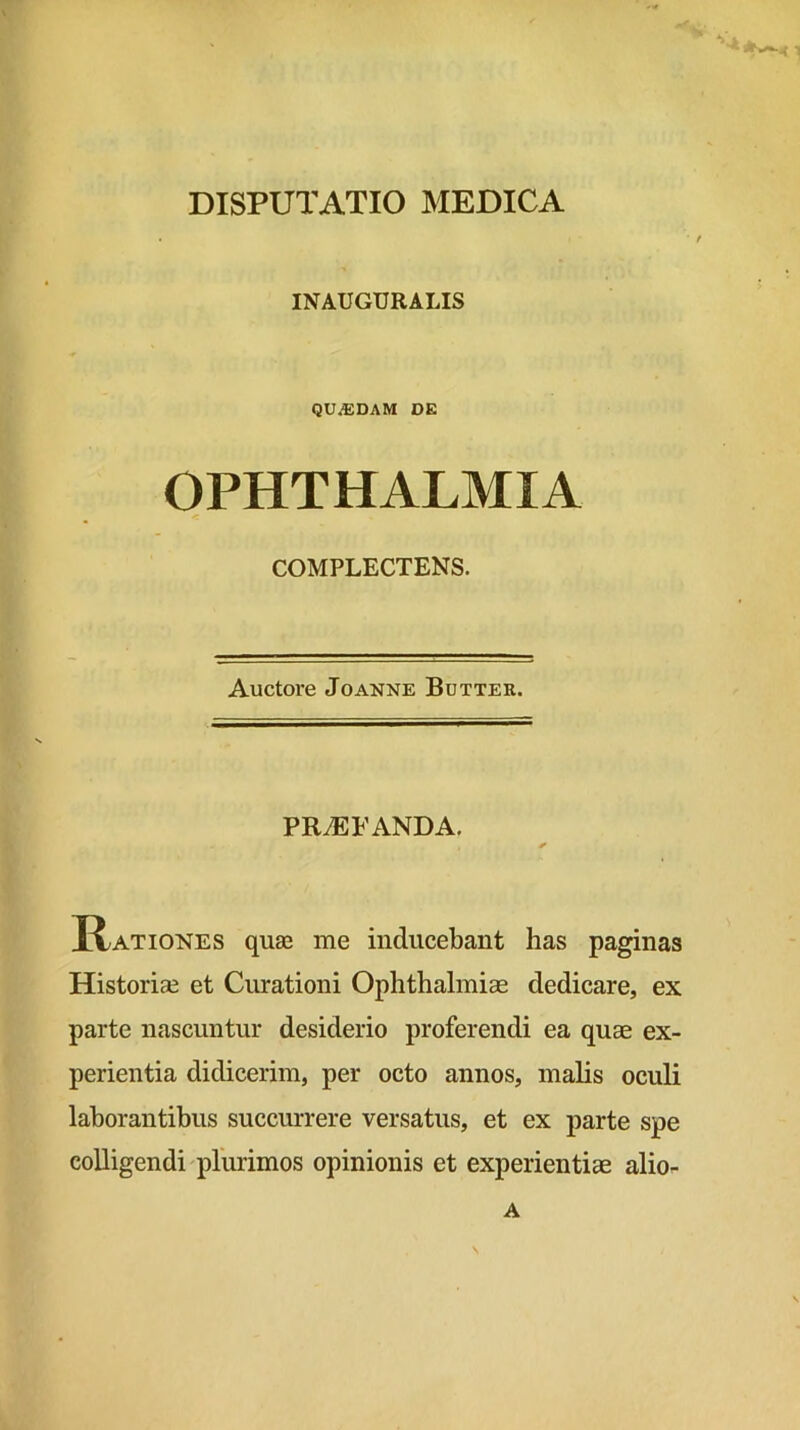 DISPUTATIO MEDICA INAUGURALIS QUAEDAM DE OPHTHALMIA COMPLECTENS. Auctore Joanne Bdtter. PROFANDA. Rationes quae me inducebant has paginas Historiae et Curationi Ophthalmiae dedicare, ex parte nascuntur desiderio proferendi ea quae ex- perientia didicerim, per octo annos, malis oculi laborantibus succm*rere versatus, et ex parte spe colligendi plurimos opinionis et experientiae alio-