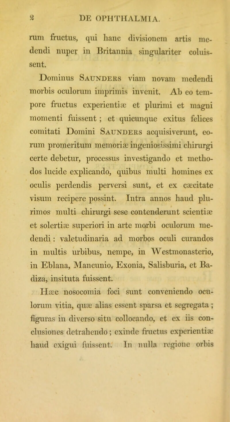 rum fructus, qui liaiic divisionem artis me- dendi nuper in Britannia singulariter coluis- sent. Dominus Saundehs viam novam medendi morbis oculorum imprimis invenit. Ab eo tem- pore fructus experientiae et plurimi et magni momenti fuissent ; et quicunque exitus felices comitati Domini Saunders acquisiverunt, eo- rum promeritum memoriae ingeniosissimi chirurgi certe debetur, processus investigando et metho- dos lucide explicando, quibus multi homines ex I oculis perdendis perversi sunt, et ex caecitate visum recipere possint. Intra annos haud plu- r rimos multi chirurgi sese contenderunt scientiae et solertiae superiori in arte morbi oculorum me- dendi : valetudinaria ad morbos oculi curandos in multis m*bibus, nempe, in Westmonasterio, in Eblana, INIancunio, Exonia, Salisburia, et Ba- diza, insituta fuissent. Haec nosocomia foci sunt conveniendo ocu- lorum vitia, quae alias essent sparsa et segregata; figuras in diverso situ collocando, et ex iis con- clusiones detrahendo; exinde fmetus experientiae haud exigui fuissent.' In nulla regione orbis