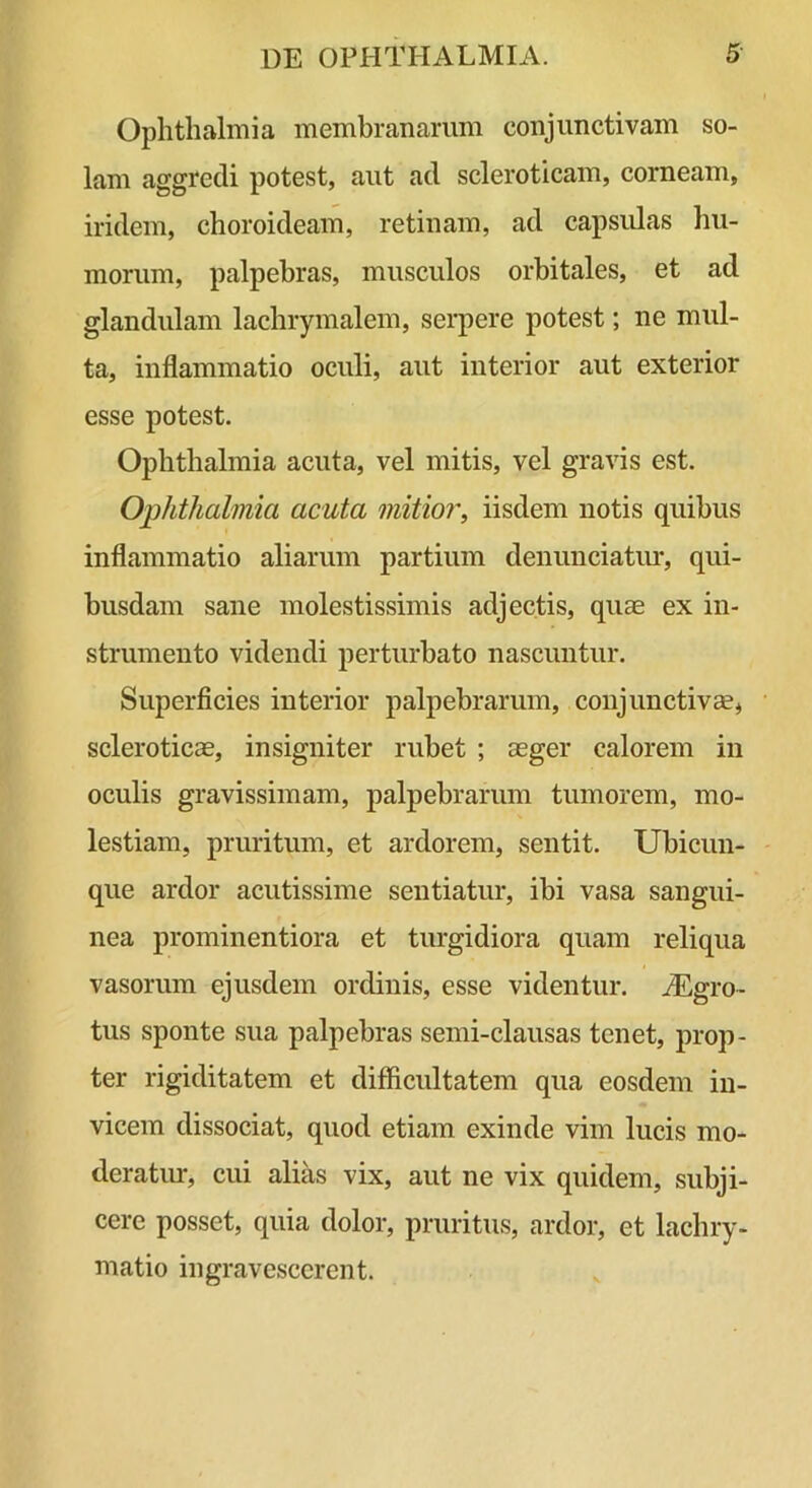 Ophthalmia membrananim conjunctivam so- lam aggredi potest, aut ad scleroticam, corneam, iridem, choroideam, retinam, ad capsulas hu- morum, palpebras, musculos orbitales, et ad glandulam lachrymalem, serpere potest; ne mul- ta, inflammatio oculi, aut interior aut exterior esse potest. Ophthalmia acuta, vel mitis, vel gravis est. Ophthalmia acuta mitior, iisdem notis quibus inflammatio aliarum partium denunciatm-, qui- busdam sane molestissimis adjectis, quae ex in- strumento videndi perturbato nascuntur. Superficies interior palpebrarum, conjunctivae, • scleroticae, insigniter rubet ; aeger calorem in oculis gravissimam, palpebrarum tumorem, mo- lestiam, pruritum, et ardorem, sentit. Ubicun- que ardor acutissime sentiatur, ibi vasa sangui- nea prominentiora et turgidiora quam reliqua vasorum ejusdem ordinis, esse videntur. ^Egro- tus sponte sua palpebras semi-clausas tenet, prop- ter rigiditatem et difficultatem qua eosdem in- vicem dissociat, quod etiam exinde vim lucis mo- deratirr, cui alias vix, aut ne vix quidem, subji- cere posset, quia dolor, pruritus, ardor, et lachry- matio ingravescerent.