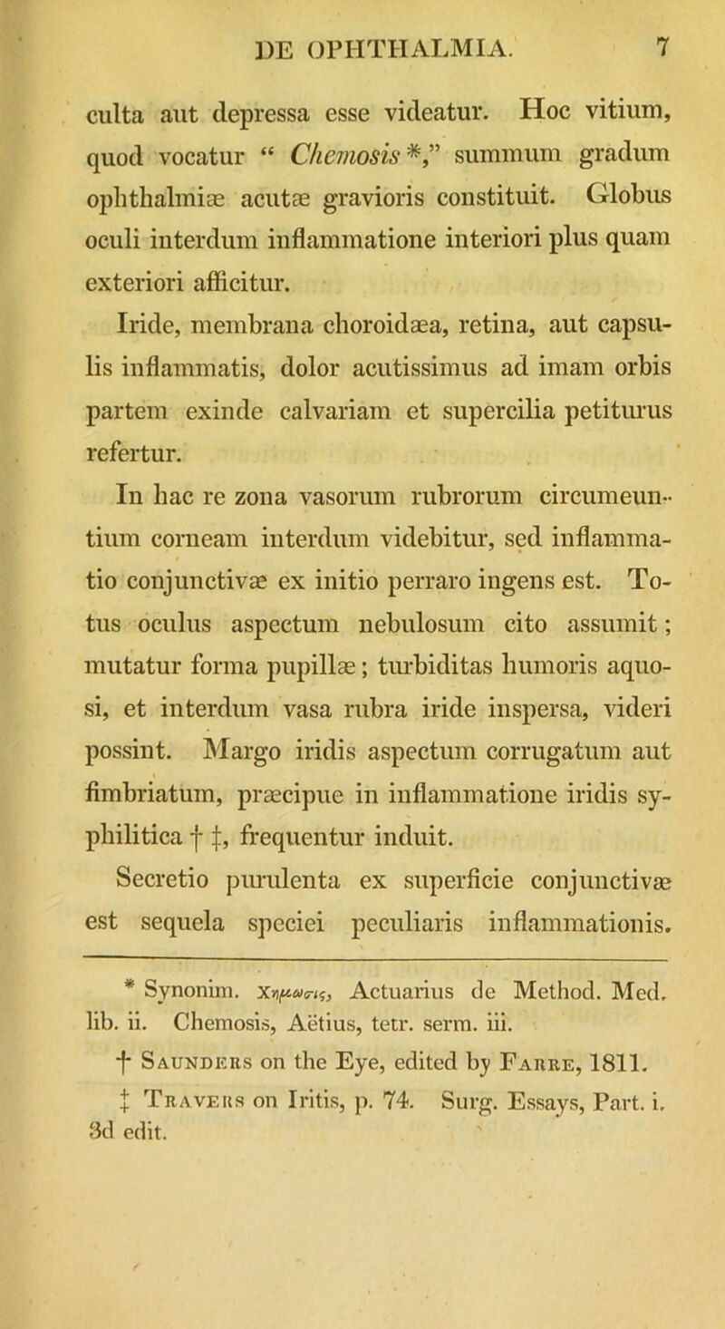 culta aut depressa esse videatur. Hoc vitium, quod vocatur “ Cheviosis *summum gradum Ophthalmias acutEE gravioris constituit. Globus oculi interdum inflammatione interiori plus quam exteriori afficitur. Iride, membrana choroidaea, retina, aut capsu- lis inflammatis, dolor acutissimus ad imam orbis partem exinde calvariam et supercilia petitiuus refertur. In hac re zona vasorum rubrorum circumeun- tium corneam interdum videbitur, sed inflamma- tio conjunctivae ex initio perraro ingens est. To- tus oculus aspectum nebulosum cito assumit; mutatur forma pupillae; tm-biditas humoris aquo- si, et interdum vasa rubra iride inspersa, videri possint. Margo iridis aspectum corrugatum aut fimbriatum, praecipue in inflammatione iridis sy- philitica ffrequentur induit. Secretio purulenta ex superficie conjunctivae est sequela speciei peculiaris inflammationis. * Synonim. Actuarius de Method. Med. lib. ii. Chemosis, Aetius, tetr. senn. iii. •f Saunders on the Eye, edited by Farre, 1811. l Travehs on Iritis, p. 74. Surg, Essays, Part. i. 8d edit.