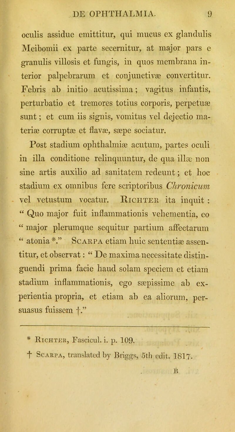 oculis assidue emittitur, qui mucus ex glandulis Meibomii ex parte secernitur, at major pars e granulis villosis et fungis, in quos membrana in- terior palpebrarum et conjunctivae convertitur. Febris ab initio acutissima; vagitus infantis, perturbatio et tremores totius corporis, perpetuae sunt; et cum iis signis, vomitus vel dejectio ma- teriae corruptae et flavae, saepe sociatur. Post stadium Ophthalmiae acutum, partes oculi in illa conditione relinquuntur, de qua illae non sine artis auxilio ad sanitatem redeunt; et hoc - stadium ex omnibus fere scriptoribus Chronicum - vel vetustum vocatur. Pichter ita inquit ; “ Quo major fuit inflammationis vehementia, eo “ major plerumque sequitur partium affectarum “ atonia Scarpa etiam huic sententiae assen- titur, et observat: “ De maxima necessitate distin- guendi prima facie haud solam speciem et etiam stadium inflammationis, ego saepissime ab ex- t perientia propria, et etiam ab ea ailiorum, per- suasus fuissem -f.” * Richtkk, Fascicul. i. p. 109. t Scarpa, tran.slated by Briggs, 5tli edit. 1817.