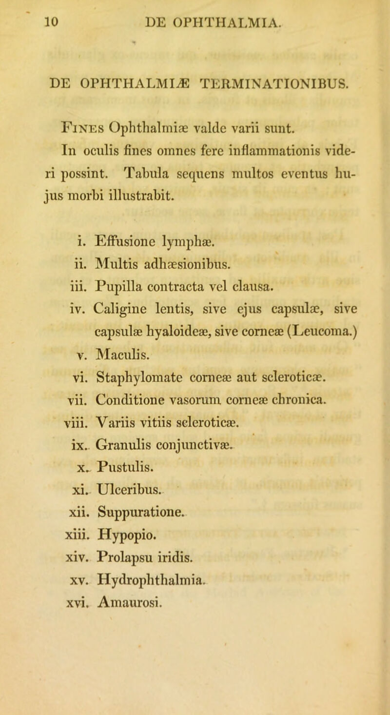 DE OPHTHALMIA TERMINATIONIBUS. Fines Ophthalmias valde varii sunt. In oculis fines omnes fere inflammationis vide- ri possint. Tabula sequens multos eventus hu- jus morbi illustrabit. i. Effusione lymphas. ii. Multis adhaesionibus. iii. Pupilla contracta vel clausa. iv. Caligine lentis, sive ejus capsulae, sive capsulae hyaloideae, sive conieae (Leucoma.) V. Maculis. vi. Staphyloinate corneae aut scleroticae. vii. Conditione vasorum conieae chronica. viii. Variis vitiis scleroticas. ix. Granulis conjunctivas. X. Pustulis. xi. Ulceribus. xii. Suppuratione. xiii. Hypopio. xiv. Prolapsu iridis. XV. Hydrophthalmia. xvi. Amaurosi.